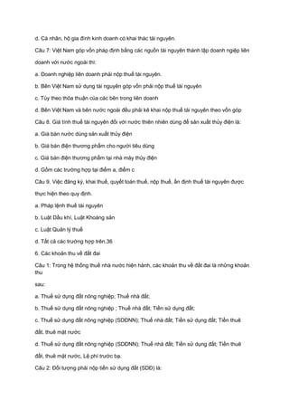 d. Cá nhân, hộ gia đình kinh doanh có khai thác tài nguyên.
Câu 7: Việt Nam góp vốn pháp định bằng các nguồn tài nguyên thành lập doanh ngiệp liên
doanh với nước ngoài thì:
a. Doanh nghiệp liên doanh phải nộp thuế tài nguyên.
b. Bên Việt Nam sử dụng tài nguyên góp vốn phải nộp thuế tài nguyên
c. Tùy theo thỏa thuận của các bên trong liên doanh
d. Bên Việt Nam và bên nước ngoài đều phải kê khai nộp thuế tài nguyên theo vốn góp
Câu 8. Giá tính thuế tài nguyên đối với nước thiên nhiên dùng để sản xuất thủy điện là:
a. Giá bán nước dùng sản xuất thủy điện
b. Giá bán điện thương phẩm cho người tiêu dùng
c. Giá bán điện thương phẩm tại nhà máy thủy điện
d. Gồm các trường hợp tại điểm a, điểm c
Câu 9. Việc đăng ký, khai thuế, quyết toán thuế, nộp thuế, ấn định thuế tài nguyên được
thực hiện theo quy định.
a. Pháp lệnh thuế tài nguyên
b. Luật Dầu khí, Luật Khoáng sản
c. Luật Quản lý thuế
d. Tất cả các trường hợp trên.36
6. Các khoản thu về đất đai
Câu 1: Trong hệ thống thuế nhà nước hiện hành, các khoản thu về đất đai là những khoản
thu
sau:
a. Thuế sử dụng đất nông nghiệp; Thuế nhà đất;
b. Thuế sử dụng đất nông nghiệp ; Thuế nhà đất; Tiền sử dụng đất;
c. Thuế sử dụng đất nông nghiệp (SDĐNN); Thuế nhà đất; Tiền sử dụng đất; Tiền thuê
đất, thuê mặt nước
d. Thuế sử dụng đất nông nghiệp (SDĐNN); Thuế nhà đất; Tiền sử dụng đất; Tiền thuê
đất, thuê mặt nước, Lệ phí trước bạ.
Câu 2: Đối tượng phải nộp tiền sử dụng đất (SDĐ) là:
 
