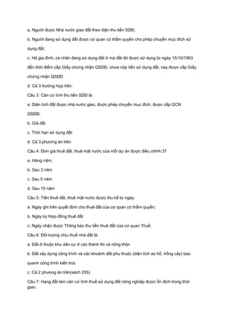 a. Người được Nhà nước giao đất theo diện thu tiền SDĐ;
b. Người đang sử dụng đất được cơ quan có thẩm quyền cho phép chuyển mục đích sử
dụng đất;
c. Hộ gia đình, cá nhân đang sử dụng đất ở mà đất đó được sử dụng từ ngày 15/10/1993
đến thời điểm cấp Giấy chứng nhận QSDĐ, chưa nộp tiền sử dụng đất, nay được cấp Giấy
chứng nhận QSDĐ.
d. Cả 3 trường hợp trên.
Câu 3: Căn cứ tính thu tiền SDĐ là:
a. Diện tích đất được nhà nước giao, được phép chuyển mục đích, được cấp GCN
QSDĐ.
b. Giá đất
c. Thời hạn sử dụng đất:
d. Cả 3 phương án trên
Câu 4: Đơn giá thuê đất, thuê mặt nước của mỗi dự án được điều chỉnh:37
a. Hàng năm;
b. Sau 3 năm
c. Sau 5 năm
d. Sau 10 năm
Câu 5: Tiền thuê đất, thuê mặt nước được thu kể từ ngày:
a. Ngày ghi trên quyết định cho thuê đất của cơ quan có thẩm quyền;
b. Ngày ký Hợp đồng thuê đất
c. Ngày nhận được Thông báo thu tiền thuê đất của cơ quan Thuế.
Câu 6: Đối tượng chịu thuế nhà đất là:
a. Đất ở thuộc khu dân cư ở các thành thị và nông thôn
b. Đất xây dựng công trình và các khoảnh đất phụ thuộc (diện tích ao hồ, trồng cây) bao
quanh công trình kiến trúc
c. Cả 2 phưong án trên(sách 255)
Câu 7: Hạng đất làm căn cứ tính thuế sử dụng đất nông nghiệp được ổn định trong thời
gian:
 