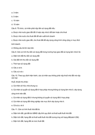 a. 3 năm
b. 5 năm
c. 10 năm
d. 15 năm
Câu 8. Tổ chức, cá nhân phải nộp tiền sử dụng đất nếu:
a. Được nhà nước giao đất để ở hoặc xây nhà ở để bán hoặc cho thuê
b. Được nhà nước cho thuê đất để sản xuất kinh doanh
c. Được nhà nước giao đất, cho thuê đất để xây dựng công trình công cộng vì mục đích
kinh doanh.
d. Không câu trả lời nào trên
Câu 9. Căn cứ tính thu tiền sử dụng đất trong trường hợp giao đất sử dụng làm nhà ở là:
a. Diện tích đất thu tiền sử dụng đất
b. Giá đất tính thu tiền sử dụng đất
c. Thời hạn sử dụng đất
d. Câu a và b
e. Câu a,b và c
Câu 10. Theo quy định hiện hành, các cá nhân sau không phải nộp thuế nhà đất mà nộp
các loại
thuế, khoản thu khác:
a. Cá nhân sở hữu nhà chung cư.
b. Cá nhân có quyền sử dụng đất ở hợp pháp nhưng không sử dụng làm nhà ở, xây dựng
công trình trên đất.
c. Cá nhân sử dụng đất ở nhưng không có quyền sử dụng đất ở hợp pháp
d. Cá nhân sử dụng đất nông nghiệp vào mục đích xây dựng nhà ở.
e. Cả a,b,c và d
Câu 11. Căn cứ tính thuế nhà đất là:
a. Diện tích đất, giá đất do UBND cấp tỉnh quy định và thuế suất thuế nhà đất
b. Diện tích đất, hạng đất và thuế suất thuế nhà đất tương ứng với hạng đất(sách 256)
c. Diện tích đất, hạng đất và mức thuế đất
 