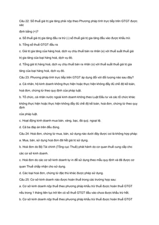 Câu 22: Số thuế giá trị gia tăng phải nộp theo Phương pháp tính trực tiếp trên GTGT được
xác
định bằng (=)?
a. Số thuế giá trị gia tăng đầu ra trừ (-) số thuế giá trị gia tăng đầu vào được khấu trừ.
b. Tổng số thuế GTGT đầu ra
c. Giá trị gia tăng của hàng hoá, dịch vụ chịu thuế bán ra nhân (x) với thuế suất thuế giá
trị gia tăng của loại hàng hoá, dịch vụ đó.
d. Tổng giá trị hàng hoá, dịch vụ chịu thuế bán ra nhân (x) với thuế suất thuế giá trị gia
tăng của loại hàng hoá, dịch vụ đó.
Câu 23: Phương pháp tính trực tiếp trên GTGT áp dụng đối với đối tượng nào sau đây?
a. Cá nhân, hộ kinh doanh không thực hiện hoặc thực hiện không đầy đủ chế độ kế toán,
hoá đơn, chứng từ theo quy định của pháp luật.
b. Tổ chức, cá nhân nước ngoài kinh doanh không theo Luật Đầu tư và các tổ chức khác
không thực hiện hoặc thực hiện không đầy đủ chế độ kế toán, hoá đơn, chứng từ theo quy
định
của pháp luật.
c. Hoạt động kinh doanh mua bán, vàng, bạc, đá quý, ngoại tệ.
d. Cả ba đáp án trên đều đúng.
Câu 24: Hoá đơn, chứng từ mua, bán, sử dụng nào dưới đây được coi là không hợp pháp:
a. Mua, bán, sử dụng hoá đơn đã hết giá trị sử dụng.
b. Hoá đơn do Bộ Tài chính (Tổng cục Thuế) phát hành do cơ quan thuế cung cấp cho
các cơ sở kinh doanh.
c. Hoá đơn do các cơ sở kinh doanh tự in để sử dụng theo mẫu quy định và đã được cơ
quan Thuế chấp nhận cho sử dụng.
d. Các loại hoá đơn, chứng từ đặc thù khác được phép sử dụng.
Câu 25: Cơ sở kinh doanh nào được hoàn thuế trong các trường hợp sau:
a. Cơ sở kinh doanh nộp thuế theo phương pháp khấu trừ thuế được hoàn thuế GTGT
nếu trong 1 tháng liên tục trở lên có số thuế GTGT đầu vào chưa được khấu trừ hết.
b. Cơ sở kinh doanh nộp thuế theo phương pháp khấu trừ thuế được hoàn thuế GTGT
 