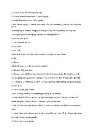 a. Ấn định trước đối với từng công việc
b. Ấn định một mức thu với tất cả các công việc.
c. Không ấn định với tất cả các công việc.
Câu 6. Doanh nghiệp tư nhân A được phép thầu bãi trông xe ô tô tại trung tâm của thành
phố B.
Doanh nghiệp A khi nhận trông xe phải công khai tại bãi trông xe các nội dung sau:
a. Loại phí, lệ phí doanh nghiệp A thu đối với xe ôtô giữ tại bãi
b. Mức thu phí, lệ phí
c. Tên nhân viên thu phí
d. Chỉ a và b
e. Chỉ c và d
Câu 7. Phí, lệ phí thuộc ngân sách nhà nước có phải chịu thuế không?
a. Có
b. Không
Câu 8. Tổ chức, cá nhân được thu phí, lệ phí :
a. Cơ quan thuế nhà nước
b. Cơ quan khác của Nhà nước, tổ chức kinh tế, đơn vị sự nghiệp, đơn vị vũ trang nhân
dân cung cấp dịch vụ, thực hiện công việc mà pháp luật quy định được thu phí, lệ phí39
c. Tổ chức và cá nhân cung cấp dịch vụ, thực hiện công việc mà pháp luật quy định được
thu phí, lệ phí.
d. Tất cả các phương án trên.
Câu 9. Trường hợp nào sau đây không phải nộp lệ phí trước bạ :
a. Nhà, đất là trụ sở của cơ quan Đại diện ngoại giao, cơ quan Lãnh sự và nhà ở của
người đứng đầu cơ quan lãnh sự của nước ngoài tại Việt Nam
b. Đất thuê của Nhà nước hoặc thuê của tổ chức, cá nhân đã có quyền sử dụng đất hợp
pháp.
c. Tài sản được chia hay góp do chia, tách, hợp nhất, sáp nhập, đổi tên tổ chức theo quyết
định của cơ quan có thẩm quyền.
d. Tất cả các phương án trên
 