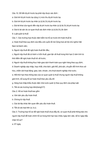 Câu 10. Số tiền lệ phí trước bạ phải nộp được xác định :
a. Giá tính lệ phí trước bạ cộng (+) mức thu lệ phí trước bạ
b. Giá tính lệ phí trước bạ nhân (x) tỷ lệ (%) lệ phí trước bạ
c. Giá kê khai của người đến nộp lệ phí trước bạ nhân (x) tỷ lệ (%) lệ phí trước bạ
d. Giá trị tài sản do cơ quan thuế xác định nhân (x) tỷ lệ (%) ấn định
8. Luật quản lý thuế
Câu 1. Các trường hợp thuộc diện kiểm tra hồ sơ trước khi hoàn thuế là:
a. Hoàn thuế theo quy định của điều ước quốc tế mà Cộng hoà xã hội chủ nghĩa Việt
Nam là thành viên;
b. Người nộp thuế đề nghị hoàn thuế lần đầu;
c. Người nộp thuế đã có hành vi trốn thuế, gian lận về thuế trong thời hạn 2 năm tính từ
thời điểm đề nghị hoàn thuế trở về trước;
d. Người nộp thuế không thực hiện giao dịch thanh toán qua ngân hàng theo quy định;
đ. Doanh nghiệp sáp nhập, hợp nhất, chia tách, giải thể, phá sản, chuyển đổi hình thức sở
hữu, chấm dứt hoạt động; giao, bán, khoán, cho thuê doanh nghiệp nhà nước;
e. Hết thời hạn theo thông báo của cơ quan quản lý thuế nhưng người nộp thuế không
giải trình, bổ sung hồ sơ hoàn thuế theo yêu cầu;40
g. Hàng hoá nhập khẩu thuộc diện nhà nước quản lý theo quy định của pháp luật.
h. Tất cả các trường hợp trên(trang317)
Câu 2. Hồ sơ hoàn thuế bao gồm
a. Văn bản yêu cầu hoàn thuế.
b. Chứng từ nộp thuế.
c. Các tài liệu khác liên quan đến yêu cầu hoàn thuế.
d. Tất cả các loại trên (a, b,c).
Câu 3. Trường hợp hồ sơ đề nghị hoàn thuế chưa đầy đủ, cơ quan thuế phải thông báo cho
người nộp thuế để hoàn chỉnh hồ sơ trong thời hạn bao nhiêu ngày làm việc, kể từ ngày tiếp
nhận hồ sơ?
a. 07 ngày
 