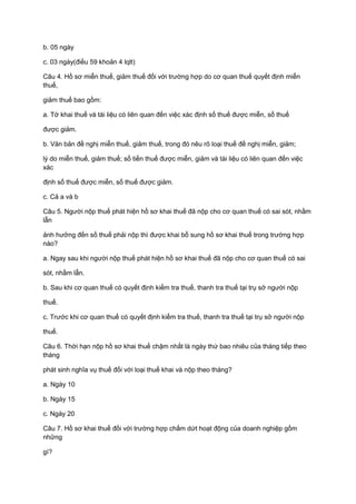 b. 05 ngày
c. 03 ngày(điều 59 khoản 4 lqlt)
Câu 4. Hồ sơ miễn thuế, giảm thuế đối với trường hợp do cơ quan thuế quyết định miễn
thuế,
giảm thuế bao gồm:
a. Tờ khai thuế và tài liệu có liên quan đến việc xác định số thuế được miễn, số thuế
được giảm.
b. Văn bản đề nghị miễn thuế, giảm thuế, trong đó nêu rõ loại thuế đề nghị miễn, giảm;
lý do miễn thuế, giảm thuế; số tiền thuế được miễn, giảm và tài liệu có liên quan đến việc
xác
định số thuế được miễn, số thuế được giảm.
c. Cả a và b
Câu 5. Người nộp thuế phát hiện hồ sơ khai thuế đã nộp cho cơ quan thuế có sai sót, nhầm
lẫn
ảnh hưởng đến số thuế phải nộp thì được khai bổ sung hồ sơ khai thuế trong trường hợp
nào?
a. Ngay sau khi người nộp thuế phát hiện hồ sơ khai thuế đã nộp cho cơ quan thuế có sai
sót, nhầm lẫn.
b. Sau khi cơ quan thuế có quyết định kiểm tra thuế, thanh tra thuế tại trụ sở người nộp
thuế.
c. Trước khi cơ quan thuế có quyết định kiểm tra thuế, thanh tra thuế tại trụ sở người nộp
thuế.
Câu 6. Thời hạn nộp hồ sơ khai thuế chậm nhất là ngày thứ bao nhiêu của tháng tiếp theo
tháng
phát sinh nghĩa vụ thuế đối với loại thuế khai và nộp theo tháng?
a. Ngày 10
b. Ngày 15
c. Ngày 20
Câu 7. Hồ sơ khai thuế đối với trường hợp chấm dứt hoạt động của doanh nghiệp gồm
những
gì?
 