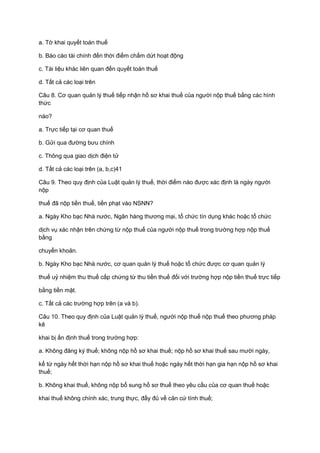 a. Tờ khai quyết toán thuế
b. Báo cáo tài chính đến thời điểm chấm dứt hoạt động
c. Tài liệu khác liên quan đến quyết toán thuế
d. Tất cả các loại trên
Câu 8. Cơ quan quản lý thuế tiếp nhận hồ sơ khai thuế của người nộp thuế bằng các hình
thức
nào?
a. Trực tiếp tại cơ quan thuế
b. Gửi qua đường bưu chính
c. Thông qua giao dịch điện tử
d. Tất cả các loại trên (a, b,c)41
Câu 9. Theo quy định của Luật quản lý thuế, thời điểm nào được xác định là ngày người
nộp
thuế đã nộp tiền thuế, tiền phạt vào NSNN?
a. Ngày Kho bạc Nhà nước, Ngân hàng thương mại, tổ chức tín dụng khác hoặc tổ chức
dịch vụ xác nhận trên chứng từ nộp thuế của người nộp thuế trong trường hợp nộp thuế
bằng
chuyển khoản.
b. Ngày Kho bạc Nhà nước, cơ quan quản lý thuế hoặc tổ chức được cơ quan quản lý
thuế uỷ nhiệm thu thuế cấp chứng từ thu tiền thuế đối với trường hợp nộp tiền thuế trực tiếp
bằng tiền mặt.
c. Tất cả các trường hợp trên (a và b).
Câu 10. Theo quy định của Luật quản lý thuế, người nộp thuế nộp thuế theo phương pháp
kê
khai bị ấn định thuế trong trường hợp:
a. Không đăng ký thuế; không nộp hồ sơ khai thuế; nộp hồ sơ khai thuế sau mười ngày,
kể từ ngày hết thời hạn nộp hồ sơ khai thuế hoặc ngày hết thời hạn gia hạn nộp hồ sơ khai
thuế;
b. Không khai thuế, không nộp bổ sung hồ sơ thuế theo yêu cầu của cơ quan thuế hoặc
khai thuế không chính xác, trung thực, đầy đủ về căn cứ tính thuế;
 