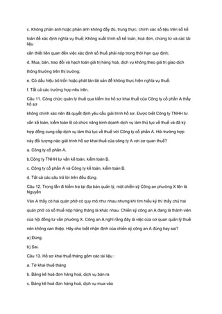 c. Không phản ánh hoặc phản ánh không đầy đủ, trung thực, chính xác số liệu trên sổ kế
toán để xác định nghĩa vụ thuế; Không xuất trình sổ kế toán, hoá đơn, chứng từ và các tài
liệu
cần thiết liên quan đến việc xác định số thuế phải nộp trong thời hạn quy định;
d. Mua, bán, trao đổi và hạch toán giá trị hàng hoá, dịch vụ không theo giá trị giao dịch
thông thường trên thị trường;
e. Có dấu hiệu bỏ trốn hoặc phát tán tài sản để không thực hiện nghĩa vụ thuế.
f. Tất cả các trường hợp nêu trên.
Câu 11. Công chức quản lý thuế qua kiểm tra hồ sơ khai thuế của Công ty cổ phần A thấy
hồ sơ
không chính xác nên đã quyết định yêu cầu giải trình hồ sơ. Được biết Công ty TNHH tư
vấn kế toán, kiểm toán B có chức năng kinh doanh dịch vụ làm thủ tục về thuế và đã ký
hợp đồng cung cấp dịch vụ làm thủ tục về thuế với Công ty cổ phần A. Hỏi trường hợp
này đối tượng nào giải trình hồ sơ khai thuế của công ty A với cơ quan thuế?
a. Công ty cổ phần A.
b.Công ty TNHH tư vấn kế toán, kiểm toán B.
c. Công ty cổ phần A và Công ty kế toán, kiểm toán B.
d. Tất cả các câu trả lời trên đều đúng.
Câu 12. Trong lần đi kiểm tra tại địa bàn quản lý, một chiến sỹ Công an phường X tên là
Nguyễn
Văn A thấy có hai quán phở có quy mô như nhau nhưng khi tìm hiểu kỹ thì thấy chủ hai
quán phở có số thuế nộp hàng tháng là khác nhau. Chiến sỹ công an A đang là thành viên
của hội đồng tư vấn phường X. Công an A nghĩ rằng đây là việc của cơ quan quản lý thuế
nên không can thiệp. Hãy cho biết nhận định của chiến sỹ công an A đúng hay sai?
a) Đúng.
b) Sai.
Câu 13. Hồ sơ khai thuế tháng gồm các tài liệu :
a. Tờ khai thuế tháng
b. Bảng kê hoá đơn hàng hoá, dịch vụ bán ra
c. Bảng kê hoá đơn hàng hoá, dịch vụ mua vào
 