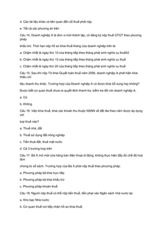 d. Các tài liệu khác có liên quan đến số thuế phải nộp
e. Tất cả các phương án trên
Câu 14. Doanh nghiệp X là đơn vị mới thành lập, có đăng ký nộp thuế GTGT theo phương
pháp
khấu trừ. Thời hạn nộp hồ sơ khai thuế tháng của doanh nghiệp trên là:
a. Chậm nhất là ngày thứ 10 của tháng tiếp theo tháng phát sinh nghĩa vụ thuế42
b. Chậm nhất là ngày thứ 15 của tháng tiếp theo tháng phát sinh nghĩa vụ thuế
c. Chậm nhất là ngày thứ 20 của tháng tiếp theo tháng phát sinh nghĩa vụ thuế
Câu 15. Sau khi nộp Tờ khai Quyết toán thuế năm 2006, doanh nghiệp A phát hiện khai
thiếu chỉ
tiêu doanh thu khác. Trường hợp của Doanh nghiệp A có được khai bổ sung hay không?
Được biết cơ quan thuế chưa ra quyết định thanh tra, kiểm tra đối với doanh nghiệp A.
a. Có
b. Không
Câu 16. Việc khai thuế, khai các khoản thu thuộc NSNN về đất đai theo năm được áp dụng
với
loại thuế nào?
a. Thuế nhà, đất
b. Thuế sử dụng đất nông nghiệp
c. Tiền thuê đất, thuê mặt nước
d. Cả 3 trường hợp trên
Câu 17. Bà X mở một cửa hàng bán điện thoại di động, không thực hiện đầy đủ chế độ hoá
đơn
chứng từ sổ sách. Trường hợp của Bà X phải nộp thuế theo phương pháp:
a. Phương pháp kê khai trực tiếp
b. Phương pháp kê khai khấu trừ
c. Phương pháp khoán thuế
Câu 18. Người nộp thuế có thể nộp tiền thuế, tiền phạt vào Ngân sách nhà nước tại:
a. Kho bạc Nhà nước;
b. Cơ quan thuế nơi tiếp nhận hồ sơ khai thuế;
 