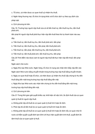 c. Tổ chức, cá nhân được cơ quan thuế uỷ nhiệm thu thuế;
d. Ngân hàng thương mại, tổ chức tín dụng khác và tổ chức dịch vụ theo quy định của
pháp luật.
e. Cả 4 phương án trên.
Câu 19. Trường hợp người nộp thuế vừa có số tiền thuế nợ, tiền thuế truy thu, tiền thuế
phát sinh,
tiền phạt thì người nộp thuế phải thực hiện nộp tiền thuế theo thứ tự thanh toán nào sau
đây:
a. Tiền thuế nợ, tiền thuế truy thu, tiền thuế phát sinh, tiền phạt.
b. Tiền thuế nợ, tiền thuế truy thu, tiền phạt, tiền thuế phát sinh.
c. Tiền thuế nợ, tiền phạt, tiền thuế truy thu, tiền thuế phát sinh.
d. Tiền thuế nợ, tiền thuế phát sinh, tiền thuế truy thu, tiền phạt.
Câu 20 Thời điểm nào được xem là người nộp thuế đã thực hiện nộp tiền thuế, tiền phạt
vào
Ngân sách nhà nước:
a. Ngày Kho bạc Nhà nước, Ngân hàng, tổ chức tín dụng xác nhận trên Giấy nộp tiền vào
Ngân sách Nhà nước bằng chuyển khoản trong trường hợp nộp thuế bằng chuyển khoản.
b. Ngày cơ quan thuế hoặc tổ chức, cá nhân được uỷ nhiệm thu thuế cấp chứng từ thu tiền
thuế bằng tiền mặt trong trường hợp nộp thuế bằng tiền mặt.
c. Ngày Kho bạc Nhà nước xác nhận trên chứng từ thu tiền thuế bằng tiền mặt trong
trường hợp nộp thuế bằng tiền mặt.
d. Cả 3 phương án trên.
Câu 21 Trong thời gian giải quyết khiếu nại, khởi kiện về việc tính, ấn định thuế của cơ quan
quản lý thuế thì người nộp thuế:
a. Không phải nộp số thuế do cơ quan quản lý thuế tính hoặc ấn định.
b. Phải nộp đủ số tiền thuế do cơ quan quản lý thuế tính hoặc ấn định.
c. Không phải nộp số thuế do cơ quan quản lý thuế tính hoặc ấn định nếu cơ quan nhà 43
nước có thẩm quyền quyết định tạm đình chỉ thực hiện quyết định tính thuế, quyết định ấn
định thuế của cơ quan quản lý thuế.
 