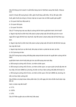 Câu 26 Công ty kinh doanh A xuất khẩu hàng hoá từ Việt Nam sang Hàn Quốc. Công ty
kinh
doanh A thuộc đối tượng được miễn, giảm thuế hàng xuất khẩu. Hồ sơ đề nghị miễn
thuế, giảm thuế của công ty A được nộp tại cơ quan nào có thẩm quyền giải quyết?
a. Cơ quan thuế trực tiếp quản lý.
b. Cơ quan Hải quan.
c. Cơ quan Tài chính.
Câu 27 Trường hợp nào sau đây bị cưỡng chế thi hành quyết định hành chính thuế?
a. Người nộp thuế nợ tiền thuế, tiền phạt vi phạm pháp luật về thuế đã quá chín mươi
ngày kể từ ngày hết thời hạn nộp thuế, nộp tiền phạt vi phạm pháp luật về thuế theo quy
định.
b. Người nộp thuế nợ tiền thuế, tiền phạt vi phạm pháp luật về thuế khi đã hết thời hạn gia
hạn nộp tiền thuế.
c. Người nộp thuế còn nợ tiền thuế, tiền phạt có hành vi phát tán tài sản, bỏ trốn.
d. Cả 3 phương án trên
Câu 28 Trường hợp cưỡng chế bằng biện pháp kê biên tài sản thì quyết định cưỡng chế thi
hành
quyết định hành chính thuế phải gửi cho các đối tượng nào dưới đây:
a. Đối tượng bị cưỡng chế; tổ chức, cá nhân có liên quan.
b. Đối tượng bị cưỡng chế; tổ chức, cá nhân có liên quan; cơ quan quản lý thuế cấp trên 44
trực tiếp; Chủ tịch UBND xã, phường, thị trấn nơi thực hiện cưỡng chế.(điều 95 khoản 3)
c. Đối tượng bị cưỡng chế; tổ chức, cá nhân có liên quan; Chủ tịch UBND xã, phường, thị
trấn nơi thực hiện cưỡng chế.
Câu 29 Mức xử phạt là bao nhiêu phần trăm (%) mỗi ngày tính trên số tiền thuế chậm nộp
đối với
hành vi chậm nộp tiền thuế?
a. 0,1%.
b. 0,05%.
c. 0,2%.
Câu 30 Thẩm quyền xóa nợ tiền thuế, tiền phạt.
 