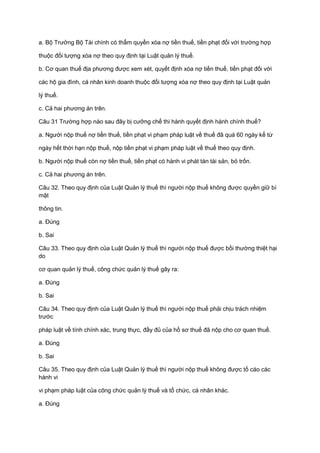 a. Bộ Trưởng Bộ Tài chính có thẩm quyền xóa nợ tiền thuế, tiền phạt đối với trường hợp
thuộc đối tượng xóa nợ theo quy định tại Luật quản lý thuế.
b. Cơ quan thuế địa phương được xem xét, quyết định xóa nợ tiền thuế, tiền phạt đối với
các hộ gia đình, cá nhân kinh doanh thuộc đối tượng xóa nợ theo quy định tại Luật quản
lý thuế.
c. Cả hai phương án trên.
Câu 31 Trường hợp nào sau đây bị cưỡng chế thi hành quyết định hành chính thuế?
a. Người nộp thuế nợ tiền thuế, tiền phạt vi phạm pháp luật về thuế đã quá 60 ngày kể từ
ngày hết thời hạn nộp thuế, nộp tiền phạt vi phạm pháp luật về thuế theo quy định.
b. Người nộp thuế còn nợ tiền thuế, tiền phạt có hành vi phát tán tài sản, bỏ trốn.
c. Cả hai phương án trên.
Câu 32. Theo quy định của Luật Quản lý thuế thì người nộp thuế không được quyền giữ bí
mật
thông tin.
a. Đúng
b. Sai
Câu 33. Theo quy định của Luật Quản lý thuế thì người nộp thuế được bồi thường thiệt hại
do
cơ quan quản lý thuế, công chức quản lý thuế gây ra:
a. Đúng
b. Sai
Câu 34. Theo quy định của Luật Quản lý thuế thì người nộp thuế phải chịu trách nhiệm
trước
pháp luật về tính chính xác, trung thực, đầy đủ của hồ sơ thuế đã nộp cho cơ quan thuế.
a. Đúng
b. Sai
Câu 35. Theo quy định của Luật Quản lý thuế thì người nộp thuế không được tố cáo các
hành vi
vi phạm pháp luật của công chức quản lý thuế và tổ chức, cá nhân khác.
a. Đúng
 