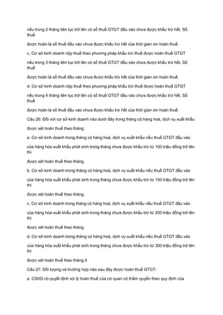 nếu trong 2 tháng liên tục trở lên có số thuế GTGT đầu vào chưa được khấu trừ hết. Số
thuế
được hoàn là số thuế đầu vào chưa được khấu trừ hết của thời gian xin hoàn thuế.
c. Cơ sở kinh doanh nộp thuế theo phương pháp khấu trừ thuế được hoàn thuế GTGT
nếu trong 3 tháng liên tục trở lên có số thuế GTGT đầu vào chưa được khấu trừ hết. Số
thuế
được hoàn là số thuế đầu vào chưa được khấu trừ hết của thời gian xin hoàn thuế.
d. Cơ sở kinh doanh nộp thuế theo phương pháp khấu trừ thuế được hoàn thuế GTGT
nếu trong 4 tháng liên tục trở lên có số thuế GTGT đầu vào chưa được khấu trừ hết. Số
thuế
được hoàn là số thuế đầu vào chưa được khấu trừ hết của thời gian xin hoàn thuế.
Câu 26: Đối với cơ sở kinh doanh nào dưới đây trong tháng có hàng hoá, dịch vụ xuất khẩu
được xét hoàn thuế theo tháng:
a. Cơ sở kinh doanh trong tháng có hàng hoá, dịch vụ xuất khẩu nếu thuế GTGT đầu vào
của hàng hóa xuất khẩu phát sinh trong tháng chưa được khấu trừ từ 100 triệu đồng trở lên
thì
được xét hoàn thuế theo tháng.
b. Cơ sở kinh doanh trong tháng có hàng hoá, dịch vụ xuất khẩu nếu thuế GTGT đầu vào
của hàng hóa xuất khẩu phát sinh trong tháng chưa được khấu trừ từ 150 triệu đồng trở lên
thì
được xét hoàn thuế theo tháng.
c. Cơ sở kinh doanh trong tháng có hàng hoá, dịch vụ xuất khẩu nếu thuế GTGT đầu vào
của hàng hóa xuất khẩu phát sinh trong tháng chưa được khấu trừ từ 200 triệu đồng trở lên
thì
được xét hoàn thuế theo tháng.
d. Cơ sở kinh doanh trong tháng có hàng hoá, dịch vụ xuất khẩu nếu thuế GTGT đầu vào
của hàng hóa xuất khẩu phát sinh trong tháng chưa được khấu trừ từ 300 triệu đồng trở lên
thì
được xét hoàn thuế theo tháng.5
Câu 27: Đối tượng và trường hợp nào sau đây được hoàn thuế GTGT:
a. CSKD có quyết định xử lý hoàn thuế của cơ quan có thẩm quyền theo quy định của
 