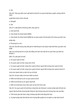 b. Sai
Câu 36. Theo quy định của Luật Quản lý thuế thì cơ quan thuế được quyền cưỡng chế thi
hành
quyết định hành chính về thuế.
a. Đúng45
b. Sai
Câu 37. Luật Quản lý thuế quy định việc quản lý
a. Các loại thuế
b. Các khoản thu khác thuộc NSNN
c. Các khoản thu khác thuộc NSNN do cơ quan quản lý thuế quản lý thu theo quy định của
pháp luật.
d. Phương án a và c
Câu 38. Các đối tượng nào phải giữ bí mật thông tin của người nộp thuế theo quy định của
pháp
luật, trừ trường hợp khi có yêu cầu bằng văn bản của một số cơ quan theo quy định tại
Khoản 2
Điều 73 Luật quản lý thuế :
a. Cơ quan quản lý thuế
b. Cơ quan quản lý thuế, công chức thuế
c. Cơ quan quản lý thuế, công chức quản lý thuế, người đã là công chức quản lý thuế.
d. Cơ quan quản lý thuế, công chức quản lý thuế, người đã là công chức quản lý thuế, tổ
chức kinh doanh dịch vụ làm thủ tục về thuế.
Câu 39. Có bao nhiêu hình thức kiểm tra thuế :
a. Kiểm tra thuế tại trụ sở cơ quan quản lý thuế
b. Kiểm tra thuế tại trụ sở người nộp thuế
c. Kiểm tra thuế được thực hiện dưới cả hai hình thức trên
Câu 40. Cơ quan quản lý thuế được công khai các thông tin vi phạm pháp luật về thuế của
người nộp thuế trên phương tiện thông tin đại chúng trong các trường hợp nào sau đây :
a. Trốn thuế, gian lận thuế, chây ỳ không nộp tiền thuế đúng thời hạn.
b. Vi phạm pháp luật về thuế làm ảnh hưởng đến quyền lợi và nghĩa vụ nộp thuế của tổ
 