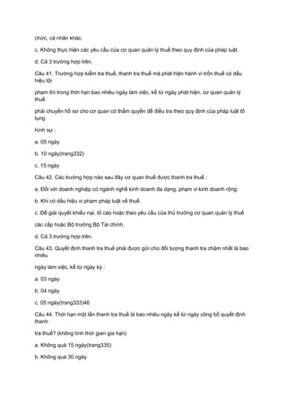 chức, cá nhân khác.
c. Không thực hiện các yêu cầu của cơ quan quản lý thuế theo quy định của pháp luật.
d. Cả 3 trường hợp trên.
Câu 41. Trường hợp kiểm tra thuế, thanh tra thuế mà phát hiện hành vi trốn thuế có dấu
hiệu tội
phạm thì trong thời hạn bao nhiêu ngày làm việc, kể từ ngày phát hiện, cơ quan quản lý
thuế
phải chuyển hồ sơ cho cơ quan có thẩm quyền để điều tra theo quy định của pháp luật tố
tụng
hình sự :
a. 05 ngày
b. 10 ngày(trang332)
c. 15 ngày
Câu 42. Các trường hợp nào sau đây cơ quan thuế được thanh tra thuế :
a. Đối với doanh nghiệp có ngành nghề kinh doanh đa dạng, phạm vi kinh doanh rộng.
b. Khi có dấu hiệu vi phạm pháp luật về thuế.
c. Để giải quyết khiếu nại, tố cáo hoặc theo yêu cầu của thủ trưởng cơ quan quản lý thuế
các cấp hoặc Bộ trưởng Bộ Tài chính.
d. Cả 3 trường hợp trên.
Câu 43. Quyết định thanh tra thuế phải được gửi cho đối tượng thanh tra chậm nhất là bao
nhiêu
ngày làm việc, kể từ ngày ký :
a. 03 ngày
b. 04 ngày
c. 05 ngày(trang333)46
Câu 44. Thời hạn một lần thanh tra thuế là bao nhiêu ngày kể từ ngày công bố quyết định
thanh
tra thuế? (không tính thời gian gia hạn)
a. Không quá 15 ngày(trang335)
b. Không quá 30 ngày
 