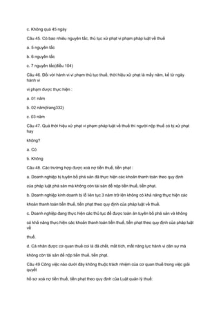 c. Không quá 45 ngày
Câu 45. Có bao nhiêu nguyên tắc, thủ tục xử phạt vi phạm pháp luật về thuế
a. 5 nguyên tắc
b. 6 nguyên tắc
c. 7 nguyên tắc(điều 104)
Câu 46. Đối với hành vi vi phạm thủ tục thuế, thời hiệu xử phạt là mấy năm, kể từ ngày
hành vi
vi phạm được thực hiện :
a. 01 năm
b. 02 năm(trang332)
c. 03 năm
Câu 47. Quá thời hiệu xử phạt vi phạm pháp luật về thuế thì người nộp thuế có bị xử phạt
hay
không?
a. Có
b. Không
Câu 48. Các trường hợp được xoá nợ tiền thuế, tiền phạt :
a. Doanh nghiệp bị tuyên bố phá sản đã thực hiện các khoản thanh toán theo quy định
của pháp luật phá sản mà không còn tài sản để nộp tiền thuế, tiền phạt.
b. Doanh nghiệp kinh doanh bị lỗ liên tục 3 năm trở lên không có khả năng thực hiện các
khoản thanh toán tiền thuế, tiền phạt theo quy định của pháp luật về thuế.
c. Doanh nghiệp đang thực hiện các thủ tục để được toàn án tuyên bố phá sản và không
có khả năng thực hiện các khoản thanh toán tiền thuế, tiền phạt theo quy định của pháp luật
về
thuế.
d. Cá nhân được cơ quan thuế coi là đã chết, mất tích, mất năng lực hành vi dân sự mà
không còn tài sản để nộp tiền thuế, tiền phạt.
Câu 49 Công việc nào dưới đây không thuộc trách nhiệm của cơ quan thuế trong việc giải
quyết
hồ sơ xoá nợ tiền thuế, tiền phạt theo quy định của Luật quản lý thuế:
 