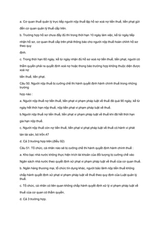 a. Cơ quan thuế quản lý trực tiếp người nộp thuế lập hồ sơ xoá nợ tiền thuế, tiền phạt gửi
đến cơ quan quản lý thuế cấp trên.
b. Trường hợp hồ sơ chưa đầy đủ thì trong thời hạn 10 ngày làm việc, kể từ ngày tiếp
nhận hồ sơ, cơ quan thuế cấp trên phải thông báo cho người nộp thuế hoàn chỉnh hồ sơ
theo quy
định.
c. Trong thời hạn 60 ngày, kể từ ngày nhận đủ hồ sơ xoá nợ tiền thuế, tiền phạt, người có
thẩm quyền phải ra quyết định xoá nợ hoặc thong báo trường hợp không thuộc diện được
xoá nợ
tiền thuế, tiền phạt.
Câu 50. Người nộp thuế bị cưỡng chế thi hành quyết định hành chính thuế trong những
trường
hợp nào :
a. Người nộp thuế nợ tiền thuế, tiền phạt vi phạm pháp luật về thuế đã quá 90 ngày, kể từ
ngày hết thời hạn nộp thuế, nộp tiền phạt vi phạm pháp luật về thuế.
b.Người nộp thuế nợ tiền thuế, tiền phạt vi phạm pháp luật về thuế khi đã hết thời hạn
gia hạn nộp thuế.
c. Người nộp thuế còn nợ tiền thuế, tiền phạt vi phạt pháp luật về thuế có hành vi phát
tán tài sản, bỏ trốn.47
d. Cả 3 trường hợp trên.(điều 92)
Câu 51. Tổ chức, cá nhân nào sẽ bị cưỡng chế thi hành quyết định hành chính thuế :
a. Kho bạc nhà nước không thực hiện trích tài khoản của đối tượng bị cưỡng chế vào
Ngân sách nhà nước theo quyết định xử phạt vi phạm pháp luật về thuế của cơ quan thuế.
b. Ngân hàng thương mại, tổ chức tín dụng khác, người bảo lãnh nộp tiền thuế không
chấp hành quyết định xử phạt vi phạm pháp luật về thuế theo quy định của Luật quản lý
thuế.
c. Tổ chức, cá nhân có liên quan không chấp hành quyết định xử lý vi phạm pháp luật về
thuế của cơ quan có thẩm quyền.
d. Cả 3 trường hợp.
 