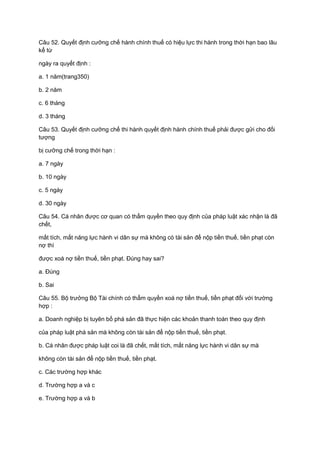 Câu 52. Quyết định cưỡng chế hành chính thuế có hiệu lực thi hành trong thời hạn bao lâu
kể từ
ngày ra quyết định :
a. 1 năm(trang350)
b. 2 năm
c. 6 tháng
d. 3 tháng
Câu 53. Quyết định cưỡng chế thi hành quyết định hành chính thuế phải được gửi cho đối
tượng
bị cưỡng chế trong thời hạn :
a. 7 ngày
b. 10 ngày
c. 5 ngày
d. 30 ngày
Câu 54. Cá nhân được cơ quan có thẩm quyền theo quy định của pháp luật xác nhận là đã
chết,
mất tích, mất năng lực hành vi dân sự mà không có tài sản để nộp tiền thuế, tiền phạt còn
nợ thì
được xoá nợ tiền thuế, tiền phạt. Đúng hay sai?
a. Đúng
b. Sai
Câu 55. Bộ trưởng Bộ Tài chính có thẩm quyền xoá nợ tiền thuế, tiền phạt đối với trường
hợp :
a. Doanh nghiệp bị tuyên bố phá sản đã thực hiện các khoản thanh toán theo quy định
của pháp luật phá sản mà không còn tài sản để nộp tiền thuế, tiền phạt.
b. Cá nhân được pháp luật coi là đã chết, mất tích, mất năng lực hành vi dân sự mà
không còn tài sản để nộp tiền thuế, tiền phạt.
c. Các trường hợp khác
d. Trường hợp a và c
e. Trường hợp a và b
 