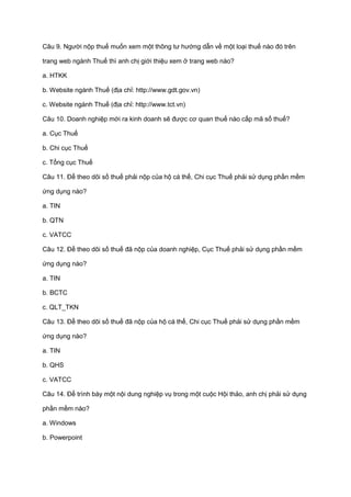 Câu 9. Người nộp thuế muốn xem một thông tư hướng dẫn về một loại thuế nào đó trên
trang web ngành Thuế thì anh chị giới thiệu xem ở trang web nào?
a. HTKK
b. Website ngành Thuế (địa chỉ: http://www.gdt.gov.vn)
c. Website ngành Thuế (địa chỉ: http://www.tct.vn)
Câu 10. Doanh nghiệp mới ra kinh doanh sẽ được cơ quan thuế nào cấp mã số thuế?
a. Cục Thuế
b. Chi cục Thuế
c. Tổng cục Thuế
Câu 11. Để theo dõi số thuế phải nộp của hộ cá thể, Chi cục Thuế phải sử dụng phần mềm
ứng dụng nào?
a. TIN
b. QTN
c. VATCC
Câu 12. Để theo dõi số thuế đã nộp của doanh nghiệp, Cục Thuế phải sử dụng phần mềm
ứng dụng nào?
a. TIN
b. BCTC
c. QLT_TKN
Câu 13. Để theo dõi số thuế đã nộp của hộ cá thể, Chi cục Thuế phải sử dụng phần mềm
ứng dụng nào?
a. TIN
b. QHS
c. VATCC
Câu 14. Để trình bày một nội dung nghiệp vụ trong một cuộc Hội thảo, anh chị phải sử dụng
phần mềm nào?
a. Windows
b. Powerpoint
 