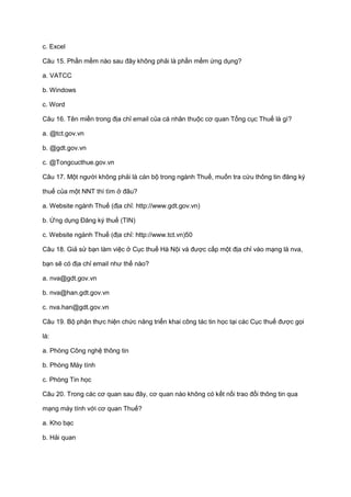 c. Excel
Câu 15. Phần mềm nào sau đây không phải là phần mềm ứng dụng?
a. VATCC
b. Windows
c. Word
Câu 16. Tên miền trong địa chỉ email của cá nhân thuộc cơ quan Tổng cục Thuế là gì?
a. @tct.gov.vn
b. @gdt.gov.vn
c. @Tongcucthue.gov.vn
Câu 17. Một người không phải là cán bộ trong ngành Thuế, muốn tra cứu thông tin đăng ký
thuế của một NNT thì tìm ở đâu?
a. Website ngành Thuế (địa chỉ: http://www.gdt.gov.vn)
b. Ứng dụng Đăng ký thuế (TIN)
c. Website ngành Thuế (địa chỉ: http://www.tct.vn)50
Câu 18. Giả sử bạn làm việc ở Cục thuế Hà Nội và được cấp một địa chỉ vào mạng là nva,
bạn sẽ có địa chỉ email như thế nào?
a. nva@gdt.gov.vn
b. nva@han.gdt.gov.vn
c. nva.han@gdt.gov.vn
Câu 19. Bộ phận thực hiện chức năng triển khai công tác tin học tại các Cục thuế được gọi
là:
a. Phòng Công nghệ thông tin
b. Phòng Máy tính
c. Phòng Tin học
Câu 20. Trong các cơ quan sau đây, cơ quan nào không có kết nối trao đổi thông tin qua
mạng máy tính với cơ quan Thuế?
a. Kho bạc
b. Hải quan
 