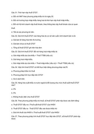 Câu 31: Thời hạn nộp thuế GTGT:
a. Đối với NNT theo phương pháp khấu trừ là ngày 20.
b. Đối với trường hợp nhập khẩu hàng hoá là thời hạn nộp thuế nhập khẩu.
c. Đối với hộ kinh doanh nộp thuế khoán, theo thông báo nộp thuế khoán của cơ quan
thuế.
d. Tất cả các phương án trên.
Câu 32. Giá tính thuế GTGT của hàng hóa do cơ sở sản xuất, kinh doanh bán ra là:
a. Giá bán lẻ hàng hóa trên thị trường
b. Giá bán chưa có thuế GTGT
c. Tổng số thuế GTGT ghi trên hóa đơn
Câu 33. Giá tính thuế GTGT đối với hàng hoá nhập khẩu là:
a. Giá nhập khẩu tại cửa khẩu + Thuế TTĐB (nếu có)
b. Giá hàng hoá nhập khẩu.
c. Giá nhập khẩu tại cửa khẩu + Thuế nhập khẩu (nếu có) + Thuế TTĐB (nếu có)
Câu 34. Việc tính thuế GTGT có thể thực hiện bằng phương pháp nào?6
a. Phương pháp khấu trừ thuế
b. Phương pháp tính trực tiếp trên GTGT
c. Cả 2 cách trên
Câu 35. Hàng hóa xuất khẩu ra nước ngoài là đối tượng chịu mức thuế suất thuế GTGT
nào?
a. 0%
b. 5%
c. Không thuộc diện chịu thuế GTGT
Câu 36. Theo phương pháp khấu trừ thuế, số thuế GTGT phải nộp được xác định bằng:
a. Thuế GTGT đầu ra x Thuế suất thuế GTGT của HHDV
b. Thuế GTGT đầu ra - Thuế GTGT đầu vào được khấu trừ
c. Giá tính thuế của HHDV x Thuế suất thuế GTGT của HHDV
Câu 37. Theo phương pháp tính thuế GTGT trực tiếp trên GTGT, số thuế GTGT phải nộp
được
 