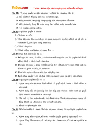 VnDoc - Tải tài liệu, văn bản pháp luật, biểu mẫu miễn phí
Câu 12: Ý nghĩa quyền học tập, sáng tạo và phát triển của công dân là:
A. Rất cần thiết để công dân phát triển toàn diện.
B. Góp phần cho sự nghiệp công nghiệp hóa, hiện đại hóa đất nước.
C. Góp phần xây dựng đất nước trong thời kỳ hội nhập, toàn cầu hóa.
D. Tất cả các phương án trên.
Câu 13: Người có quyền tố cáo là:
A. Cá nhân, tổ chức.
B. Công dân, cán bộ, công chức, cơ quan nhà nước, tổ chức chính trị, xã hội, tổ
chức kinh tế, đơn vị vũ trang nhân dân.
C. Chỉ có công dân.
D. Chỉ có những người cùng cơ quan, đơn vị.
Câu 14: Mục đích của khiếu nại là:
A. Đề nghị cơ quan, tổ chức, cá nhân có thẩm quyền xem lại quyết định hành
chính, hành vi hành chính của mình.
B. Báo cáo cơ quan, tổ chức có thẩm quyền biết về hành vi vi phạm pháp luật của
bất cứ cơ quan, tổ chức, cá nhân nào.
C. Phát hiện, ngăn chặn các việc làm trái pháp luật.
D. Khôi phục quyền và lợi ích hợp pháp của người khiếu nại đã bị xâm phạm.
Câu 15: Người giải quyết khiếu nại là:
A. Người đứng đầu cơ quan hành chính có quyết định, hành vi hành chính bị
khiếu nại.
B. Người đứng đầu cơ quan cấp trên trực tiếp của cơ quan hành chính có quyết
định, hành vi hành chính bị khiếu nại.
C. Chủ tịch Ủy ban nhân dân cấp tỉnh, Bộ trưởng, Thủ trưởng cơ quan ngang bộ,
Tổng Thanh tra Chính phủ, Thủ tướng Chính phủ.
D. Tất cả các phương án trên.
Câu 16: Nếu hành vi bị tố cáo có dấu hiệu tội phạm hình sự thì người giải quyết tố cáo
là:
A. Người đứng đầu cơ quan, tổ chức, có thẩm quyền quản lý người bị tố cáo.
B. Người đứng đầu cơ quan, tổ chức cấp trên của cơ quan, tổ chức có người bị tố
cáo.
 