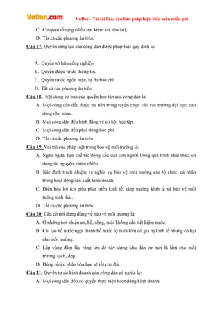 VnDoc - Tải tài liệu, văn bản pháp luật, biểu mẫu miễn phí
C. Cơ quan tố tụng (điều tra, kiểm sát, tòa án).
D. Tất cả các phương án trên.
Câu 17: Quyền sáng tạo của công dân được pháp luật quy định là:
A. Quyền sở hữu công nghiệp.
B. Quyền được tự do thông tin.
C. Quyền tự do ngôn luận, tự do báo chí.
D. Tất cả các phương án trên.
Câu 18: Nội dung cơ bản của quyền học tập của công dân là:
A. Mọi công dân đều được ưu tiên trong tuyển chọn vào các trường đại học, cao
đẳng như nhau.
B. Mọi công dân đều bình đẳng về cơ hội học tập.
C. Mọi công dân đều phải đóng học phí.
D. Tất cả các phương án trên.
Câu 19: Vai trò của pháp luật trong bảo vệ môi trường là:
A. Ngăn ngừa, hạn chế tác động xấu của con người trong quá trình khai thác, sử
dụng tài nguyên, thiên nhiên.
B. Xác định trách nhiệm và nghĩa vụ bảo vệ môi trường của tổ chức, cá nhân
trong hoạt động sản xuất kinh doanh.
C. Điều hòa lợi ích giữa phát triển kinh tế, tăng trưởng kinh tế và bảo vệ môi
tường sinh thái.
D. Tất cả các phương án trên.
Câu 20: Câu có nội dung đúng về bảo vệ môi trường là:
A. Ở những nơi nhiều ao, hồ, sông, suối không cần tiết kiệm nước.
B. Cải tạo hồ nước ngọt thành hồ nước lợ nuôi tôm có giá trị kinh tế nhưng có hại
cho môi trường.
C. Lấp vùng đầm lầy rộng lớn để xây dựng khu dân cư mới là làm cho môi
trường sạch, đẹp.
D. Dùng nhiều phân hóa học sẽ tốt cho đất.
Câu 21: Quyền tự do kinh doanh của công dân có nghĩa là:
A. Mọi công dân đều có quyền thực hiện hoạt động kinh doanh.
 