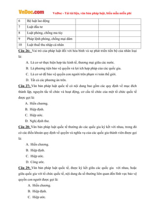 VnDoc - Tải tài liệu, văn bản pháp luật, biểu mẫu miễn phí
6 Bộ luật lao động
7 Luật đầu tư
8 Luật phòng, chống ma túy
9 Pháp lệnh phòng, chống mại dâm
10 Luật thuế thu nhập cá nhân
Câu 26: Vai trò của pháp luật đối với hòa bình và sự phát triển tiến bộ của nhân loại
là:
A. Là cơ sở thực hiện hợp tác kinh tế, thương mại giữa các nước.
B. Là phương tiện bảo vệ quyền và lợi ích hợp pháp của các quốc gia.
C. Là cơ sở để bảo vệ quyền con người trên phạm vi toàn thế giới.
D. Tất cả các phương án trên.
Câu 27: Văn bản pháp luật quốc tế có nội dung bao gồm các quy định về mục đích
thành lập, nguyên tắc tổ chức và hoạt động, cơ cấu tổ chức của một tổ chức quốc tế
được gọi là:
A. Hiến chương.
B. Hiệp định.
C. Hiệp ước.
D. Nghị định thư.
Câu 28: Văn bản pháp luật quốc tế thường do các quốc gia ký kết với nhau, trong đó
có các điều khoản quy định về quyền và nghĩa vụ của các quốc gia thành viên được gọi
là:
A. Hiến chương.
B. Hiệp định.
C. Hiệp ước.
D. Công ước.
Câu 29: Văn bản pháp luật quốc tế, được ký kết giữa các quốc gia với nhau, hoặc
giữa quốc gia với tổ chức quốc tế, nội dung đa số thường liên quan đến lĩnh vực bảo vệ
quyền con người được gọi là:
A. Hiến chương.
B. Hiệp định.
C. Hiệp ước.
 