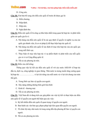 VnDoc - Tải tài liệu, văn bản pháp luật, biểu mẫu miễn phí
D. Công ước.
Câu 30: Văn bản bổ sung cho điều ước quốc tế trước đó được gọi là:
A. Hiến chương.
B. Hiệp định.
C. Hiệp ước.
D. Nghị định thư.
Câu 31: Điều ước quốc tế là công cụ hữu hiệu nhất trong quan hệ hợp tác và phát triển
giữa các quốc gia là vì:
A. Nội dung của điều ước quốc tế là các quy định về quyền và nghĩa vụ của các
quốc gia thành viên, là cơ sở pháp lý để thực hiện hợp tác quốc tế.
B. Nội dung của điều ước quốc tế xác định rõ mục tiêu hợp tác của các quốc gia
trong mỗi lĩnh vực.
C. Thực hiện rõ mục tiêu hợp tác vì sự phồn thịnh và phát triển của mỗi quốc
gia và vì cả Cộng đồng quốc tế.
D. Tất cả các phương án trên.
Câu 32: Điền vào chỗ trống:
Thông qua việc ký kết các điều ước quốc tế với các nước ASEAN về hợp tác
đầu tư, dịch vụ, công nghiệp và giao thông Nhà nước ta mong muốn tăng cường quan
hệ hợp tác …………………. vì lợi ích riêng của mỗi nước và vì lợi ích chung của toàn
thế giới.
A. Trong lĩnh vực bảo vệ quyền con người.
B. Xây dựng những đường biên giới hòa bình
C. Kinh tế - thương mại.
D. Tất cả các phương án trên.
Câu 33: Việt Nam đã và đang tích cực góp phần vào việc ký kết và thực hiện các điều
ước quốc tế về quyền con người thể hiện qua các việc:
A. Ký kết nhiều điều ước quốc tế quan trọng về quyền con người.
B. Ban hành các văn bản quy phạm pháp luật liên quan đến quyền con người.
C. Tổ chức bộ máy nhà nước từ trung ương đến địa phương để bảo vệ quyền con
người.
D. Tất cả các phương án trên.
 