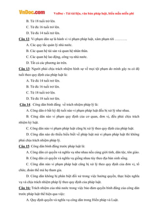 VnDoc - Tải tài liệu, văn bản pháp luật, biểu mẫu miễn phí
B. Từ 18 tuổi trở lên.
C. Từ đủ 16 tuổi trở lên.
D. Từ đủ 14 tuổi trở lên.
Câu 12: Vi phạm dân sự là hành vi vi phạm pháp luật, xâm phạm tới ………..
A. Các quy tắc quản lý nhà nước.
B. Các quan hệ tài sản và quan hệ nhân thân.
C. Các quan hệ lao động, công vụ nhà nước.
D. Tất cả các phương án trên.
Câu 13: Người phải chịu trách nhiệm hình sự về mọi tội phạm do mình gây ra có độ
tuổi theo quy định của pháp luật là:
A. Từ đủ 14 tuổi trở lên.
B. Từ đủ 16 tuổi trở lên.
C. Từ 18 tuổi trở lên.
D. Từ đủ 18 tuổi trở lên.
Câu 14: Công dân bình đẳng về trách nhiệm pháp lý là:
A. Công dân ở bất kỳ độ tuổi nào vi phạm pháp luật đều bị xử lý như nhau.
B. Công dân nào vi phạm quy định của cơ quan, đơn vị, đều phải chịu trách
nhiệm kỷ luật.
C. Công dân nào vi phạm pháp luật cũng bị xử lý theo quy định của pháp luật.
D. Công dân nào do thiếu hiểu biết về pháp luật mà vi phạm pháp luật thì không
phải chịu trách nhiệm pháp lý.
Câu 15: Công dân bình đẳng trước pháp luật là:
A. Công dân có quyền và nghĩa vụ như nhau nếu cùng giới tính, dân tộc, tôn giáo.
B. Công dân có quyền và nghĩa vụ giống nhau tùy theo địa bàn sinh sống.
C. Công dân nào vi phạm pháp luật cũng bị xử lý theo quy định của đơn vị, tổ
chức, đoàn thể mà họ tham gia.
D. Công dân không bị phân biệt đối xử trong việc hưởng quyền, thực hiện nghĩa
vụ và chịu trách nhiệm pháp lý theo quy định của pháp luật.
Câu 16: Trách nhiệm của nhà nước trong việc bảo đảm quyền bình đẳng của công dân
trước pháp luật thể hiện qua việc:
A. Quy định quyền và nghĩa vụ công dân trong Hiến pháp và Luật.
 