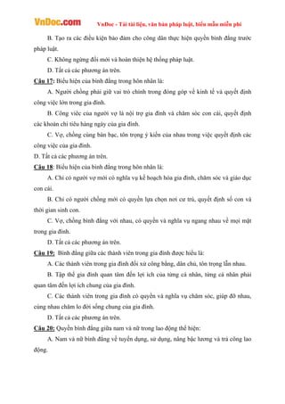 VnDoc - Tải tài liệu, văn bản pháp luật, biểu mẫu miễn phí
B. Tạo ra các điều kiện bảo đảm cho công dân thực hiện quyền bình đẳng trước
pháp luật.
C. Không ngừng đổi mới và hoàn thiện hệ thống pháp luật.
D. Tất cả các phương án trên.
Câu 17: Biểu hiện của bình đẳng trong hôn nhân là:
A. Người chồng phải giữ vai trò chính trong đóng góp về kinh tế và quyết định
công việc lớn trong gia đình.
B. Công viêc của người vợ là nội trợ gia đình và chăm sóc con cái, quyết định
các khoản chi tiêu hàng ngày của gia đình.
C. Vợ, chồng cùng bàn bạc, tôn trọng ý kiến của nhau trong việc quyết định các
công việc của gia đình.
D. Tất cả các phương án trên.
Câu 18: Biểu hiện của bình đẳng trong hôn nhân là:
A. Chỉ có người vợ mới có nghĩa vụ kế hoạch hóa gia đình, chăm sóc và giáo dục
con cái.
B. Chỉ có người chồng mới có quyền lựa chọn nơi cư trú, quyết định số con và
thời gian sinh con.
C. Vợ, chồng bình đẳng với nhau, có quyền và nghĩa vụ ngang nhau về mọi mặt
trong gia đình.
D. Tất cả các phương án trên.
Câu 19: Bình đẳng giữa các thành viên trong gia đình được hiểu là:
A. Các thành viên trong gia đình đối xử công bằng, dân chủ, tôn trọng lẫn nhau.
B. Tập thể gia đình quan tâm đến lợi ích của từng cá nhân, từng cá nhân phải
quan tâm đến lợi ích chung của gia đình.
C. Các thành viên trong gia đình có quyền và nghĩa vụ chăm sóc, giúp đỡ nhau,
cùng nhau chăm lo đời sống chung của gia đình.
D. Tất cả các phương án trên.
Câu 20: Quyền bình đẳng giữa nam và nữ trong lao động thể hiện:
A. Nam và nữ bình đẳng về tuyển dụng, sử dụng, nâng bậc lương và trả công lao
động.
 