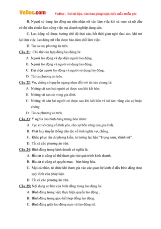 VnDoc - Tải tài liệu, văn bản pháp luật, biểu mẫu miễn phí
B. Người sử dụng lao động ưu tiên nhận nữ vào làm việc khi cả nam và nữ đều
có đủ tiêu chuẩn làm công việc mà doanh nghiệp đang cần.
C. Lao động nữ được hưởng chế độ thai sản, hết thời gian nghỉ thai sản, khi trở
lại làm việc, lao động nữ vẫn được bảo đảm chỗ làm việc.
D. Tất cả các phương án trên.
Câu 21: Chủ thể của hợp đồng lao động là:
A. Người lao động và đại diện người lao động.
B. Người lao động và người sử dụng lao động.
C. Đại diện người lao động và người sử dụng lao động.
D. Tất cả phương án trên.
Câu 22: Vợ, chồng có quyền ngang nhau đối với tài sản chung là:
A. Những tài sản hai người có được sau khi kết hôn.
B. Những tài sản có trong gia đình.
C. Những tài sản hai người có được sau khi kết hôn và tài sản riêng của vợ hoặc
chồng.
D. Tất cả phương án trên.
Câu 23: Ý nghĩa của bình đẳng trong hôn nhân:
A. Tạo cơ sở củng cố tình yêu, cho sự bền vững của gia đình.
B. Phát huy truyền thống dân tộc về tình nghĩa vợ, chồng.
C. Khắc phục tàn dư phong kiến, tư tưởng lạc hậu “Trọng nam, khinh nữ”.
D. Tất cả các phương án trên.
Câu 24: Bình đẳng trong kinh doanh có nghĩa là:
A. Bất cứ ai cũng có thể tham gia vào quá trình kinh doanh.
B. Bất cứ ai cũng có quyền mua – bán hàng hóa.
C. Mọi cá nhân, tổ chức khi tham gia vào các quan hệ kinh tế đều bình đẳng theo
quy định của pháp luật.
D. Tất cả các phương án trên.
Câu 25: Nội dung cơ bản của bình đẳng trong lao động là:
A. Bình đẳng trong việc thực hiện quyền lao động .
B. Bình đẳng trong giao kết hợp đồng lao động.
C. Bình đẳng giữa lao động nam và lao động nữ.
 