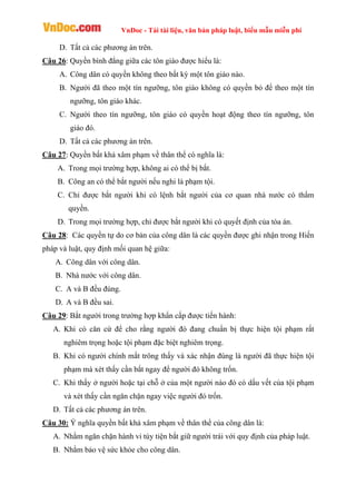VnDoc - Tải tài liệu, văn bản pháp luật, biểu mẫu miễn phí
D. Tất cả các phương án trên.
Câu 26: Quyền bình đẳng giữa các tôn giáo được hiểu là:
A. Công dân có quyền không theo bất kỳ một tôn giáo nào.
B. Người đã theo một tín ngưỡng, tôn giáo không có quyền bỏ để theo một tín
ngưỡng, tôn giáo khác.
C. Người theo tín ngưỡng, tôn giáo có quyền hoạt động theo tín ngưỡng, tôn
giáo đó.
D. Tất cả các phương án trên.
Câu 27: Quyền bất khả xâm phạm về thân thể có nghĩa là:
A. Trong mọi trường hợp, không ai có thể bị bắt.
B. Công an có thể bắt người nếu nghi là phạm tội.
C. Chỉ được bắt người khi có lệnh bắt người của cơ quan nhà nước có thẩm
quyền.
D. Trong mọi trường hợp, chỉ được bắt người khi có quyết định của tòa án.
Câu 28: Các quyền tự do cơ bản của công dân là các quyền được ghi nhận trong Hiến
pháp và luật, quy định mối quan hệ giữa:
A. Công dân với công dân.
B. Nhà nước với công dân.
C. A và B đều đúng.
D. A và B đều sai.
Câu 29: Bắt người trong trường hợp khẩn cấp được tiến hành:
A. Khi có căn cứ để cho rằng người đó đang chuẩn bị thực hiện tội phạm rất
nghiêm trọng hoặc tội phạm đặc biệt nghiêm trọng.
B. Khi có người chính mắt trông thấy và xác nhận đúng là người đã thực hiện tội
phạm mà xét thấy cần bắt ngay để người đó không trốn.
C. Khi thấy ở người hoặc tại chỗ ở của một người nào đó có dấu vết của tội phạm
và xét thấy cần ngăn chặn ngay việc người đó trốn.
D. Tất cả các phương án trên.
Câu 30: Ý nghĩa quyền bất khả xâm phạm về thân thể của công dân là:
A. Nhằm ngăn chặn hành vi tùy tiện bắt giữ người trái với quy định của pháp luật.
B. Nhằm bảo vệ sức khỏe cho công dân.
 