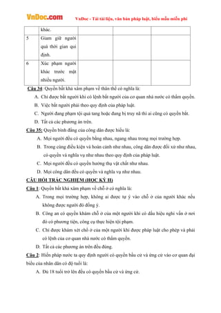 VnDoc - Tải tài liệu, văn bản pháp luật, biểu mẫu miễn phí
khác.
5 Giam giữ người
quá thời gian qui
định.
6 Xúc phạm người
khác trước mặt
nhiều người.
Câu 34: Quyền bất khả xâm phạm về thân thể có nghĩa là:
A. Chỉ được bắt người khi có lệnh bắt người của cơ quan nhà nước có thẩm quyền.
B. Việc bắt người phải theo quy định của pháp luật.
C. Người đang phạm tội quả tang hoặc đang bị truy nã thì ai cũng có quyền bắt.
D. Tất cả các phương án trên.
Câu 35: Quyền bình đẳng của công dân được hiểu là:
A. Mọi người đều có quyền bằng nhau, ngang nhau trong mọi trường hợp.
B. Trong cùng điều kiện và hoàn cảnh như nhau, công dân được đối xử như nhau,
có quyền và nghĩa vụ như nhau theo quy định của pháp luật.
C. Mọi người đều có quyền hưởng thụ vật chất như nhau.
D. Mọi công dân đều có quyền và nghĩa vụ như nhau.
CÂU HỎI TRẮC NGHIỆM (HỌC KỲ II)
Câu 1: Quyền bất khả xâm phạm về chỗ ở có nghĩa là:
A. Trong mọi trường hợp, không ai được tự ý vào chỗ ở của người khác nếu
không được người đó đồng ý.
B. Công an có quyền khám chỗ ở của một người khi có dấu hiệu nghi vấn ở nơi
đó có phương tiện, công cụ thực hiện tội phạm.
C. Chỉ được khám xét chổ ở của một người khi được pháp luật cho phép và phải
có lệnh của cơ quan nhà nước có thẩm quyền.
D. Tất cả các phương án trên đều đúng.
Câu 2: Hiến pháp nước ta quy định người có quyền bầu cử và ứng cử vào cơ quan đại
biểu của nhân dân có độ tuổi là:
A. Đủ 18 tuổi trở lên đều có quyền bầu cử và ứng cử.
 