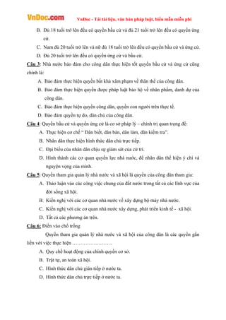 VnDoc - Tải tài liệu, văn bản pháp luật, biểu mẫu miễn phí
B. Đủ 18 tuổi trở lên đều có quyền bầu cử và đủ 21 tuổi trở lên đều có quyền ứng
cử.
C. Nam đủ 20 tuổi trở lên và nữ đủ 18 tuổi trở lên đều có quyền bầu cử và ứng cử.
D. Đủ 20 tuổi trở lên đều có quyền ứng cử và bầu cử.
Câu 3: Nhà nước bảo đảm cho công dân thực hiện tốt quyền bầu cử và ứng cử cũng
chính là:
A. Bảo đảm thực hiện quyền bất khả xâm phạm về thân thể của công dân.
B. Bảo đảm thực hiện quyền được pháp luật bảo hộ về nhân phẩm, danh dự của
công dân.
C. Bảo đảm thực hiện quyền công dân, quyền con người trên thực tế.
D. Bảo đảm quyền tự do, dân chủ của công dân.
Câu 4: Quyền bầu cử và quyền ứng cử là cơ sở pháp lý – chính trị quan trọng để:
A. Thực hiện cơ chế “ Dân biết, dân bàn, dân làm, dân kiểm tra”.
B. Nhân dân thực hiện hình thức dân chủ trực tiếp.
C. Đại biểu của nhân dân chịu sự giám sát của cử tri.
D. Hình thành các cơ quan quyền lực nhà nước, để nhân dân thể hiện ý chí và
nguyện vọng của mình.
Câu 5: Quyền tham gia quản lý nhà nước và xã hội là quyền của công dân tham gia:
A. Thảo luận vào các công việc chung của đất nước trong tất cả các lĩnh vực của
đời sống xã hội.
B. Kiến nghị với các cơ quan nhà nước về xây dựng bộ máy nhà nước.
C. Kiến nghị với các cơ quan nhà nước xây dựng, phát triển kinh tế - xã hội.
D. Tất cả các phương án trên.
Câu 6: Điền vào chổ trống
Quyền tham gia quản lý nhà nước và xã hội của công dân là các quyền gắn
liền với việc thực hiện ……………………
A. Quy chế hoạt động của chính quyền cơ sở.
B. Trật tự, an toàn xã hội.
C. Hình thức dân chủ gián tiếp ở nước ta.
D. Hình thức dân chủ trực tiếp ở nước ta.
 