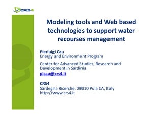 Modeling tools and Web based
   technologies to support water
      recourses management
Pierluigi Cau
Energy and Environment Program
Center for Advanced Studies, Research and
Development in Sardinia
plcau@crs4.it

CRS4
Sardegna Ricerche, 09010 Pula CA, Italy
http://www.crs4.it
 