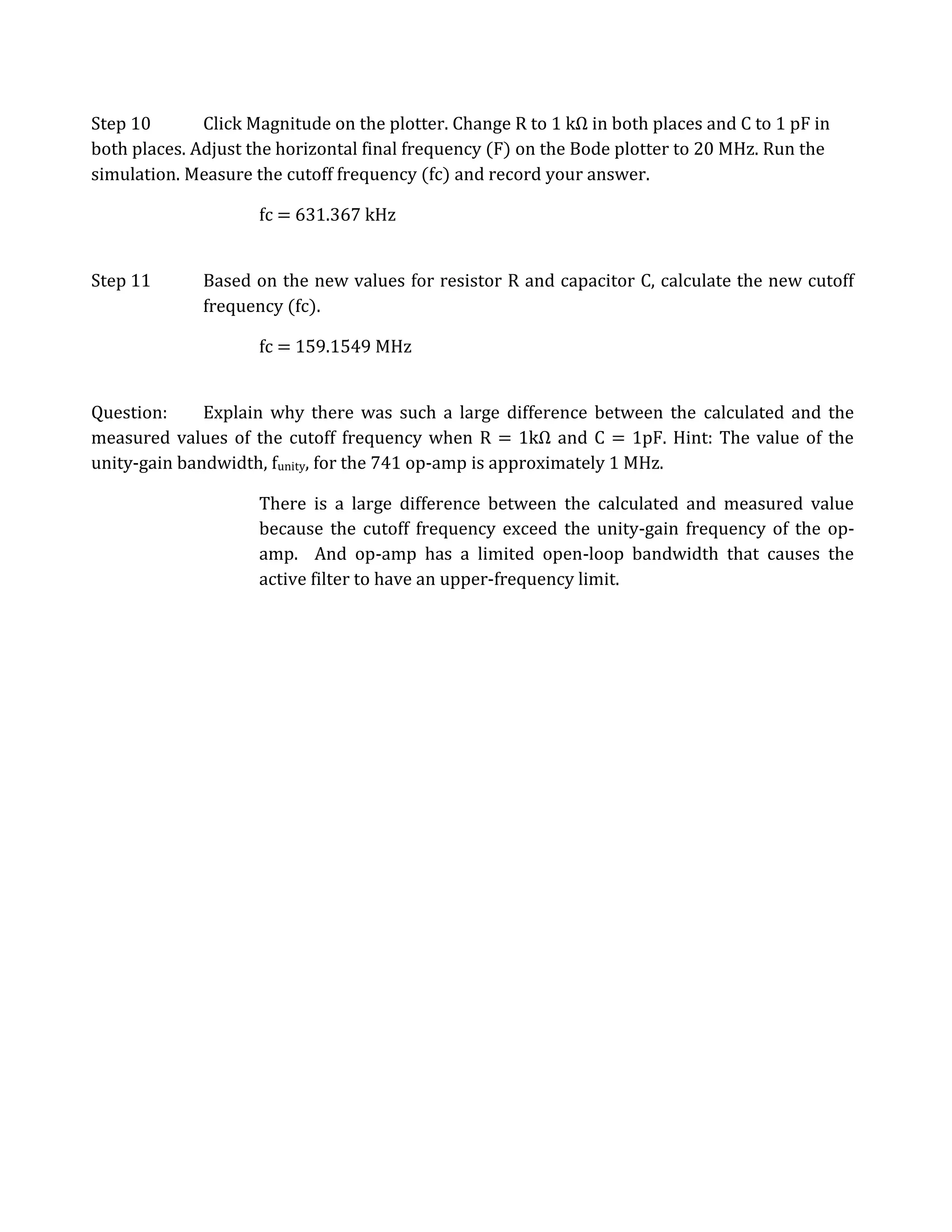 Step 10       Click Magnitude on the plotter. Change R to 1 kΩ in both places and C to 1 pF in
both places. Adjust the horizontal final frequency (F) on the Bode plotter to 20 MHz. Run the
simulation. Measure the cutoff frequency (fc) and record your answer.

                     fc = 631.367 kHz


Step 11       Based on the new values for resistor R and capacitor C, calculate the new cutoff
              frequency (fc).

                     fc = 159.1549 MHz


Question:     Explain why there was such a large difference between the calculated and the
measured values of the cutoff frequency when R = 1kΩ and C = 1pF. Hint: The value of the
unity-gain bandwidth, funity, for the 741 op-amp is approximately 1 MHz.

                     There is a large difference between the calculated and measured value
                     because the cutoff frequency exceed the unity-gain frequency of the op-
                     amp. And op-amp has a limited open-loop bandwidth that causes the
                     active filter to have an upper-frequency limit.
 