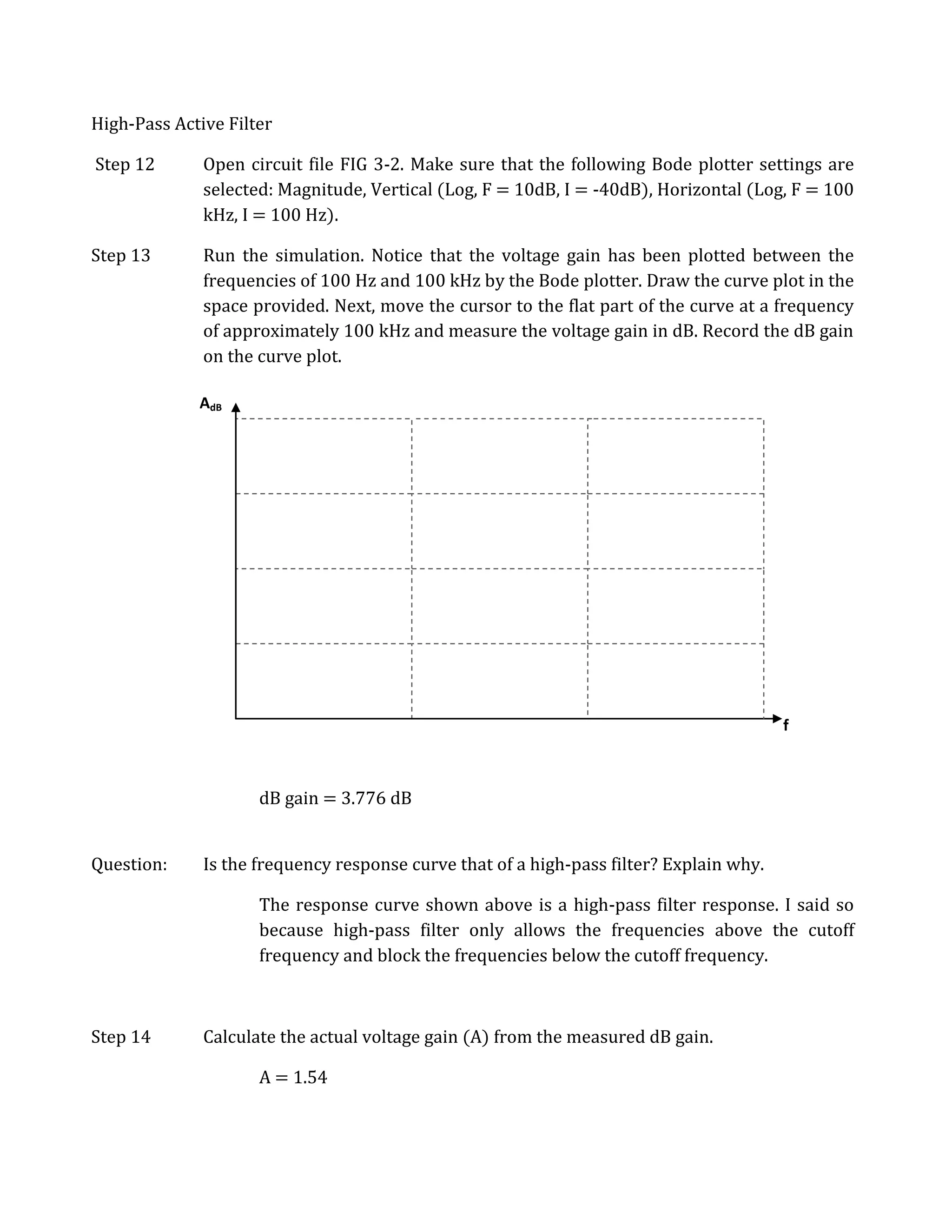 High-Pass Active Filter

Step 12       Open circuit file FIG 3-2. Make sure that the following Bode plotter settings are
              selected: Magnitude, Vertical (Log, F = 10dB, I = -40dB), Horizontal (Log, F = 100
              kHz, I = 100 Hz).

Step 13       Run the simulation. Notice that the voltage gain has been plotted between the
              frequencies of 100 Hz and 100 kHz by the Bode plotter. Draw the curve plot in the
              space provided. Next, move the cursor to the flat part of the curve at a frequency
              of approximately 100 kHz and measure the voltage gain in dB. Record the dB gain
              on the curve plot.

             AdB




                                                                                         f



                     dB gain = 3.776 dB


Question:     Is the frequency response curve that of a high-pass filter? Explain why.

                     The response curve shown above is a high-pass filter response. I said so
                     because high-pass filter only allows the frequencies above the cutoff
                     frequency and block the frequencies below the cutoff frequency.



Step 14       Calculate the actual voltage gain (A) from the measured dB gain.

                     A = 1.54
 