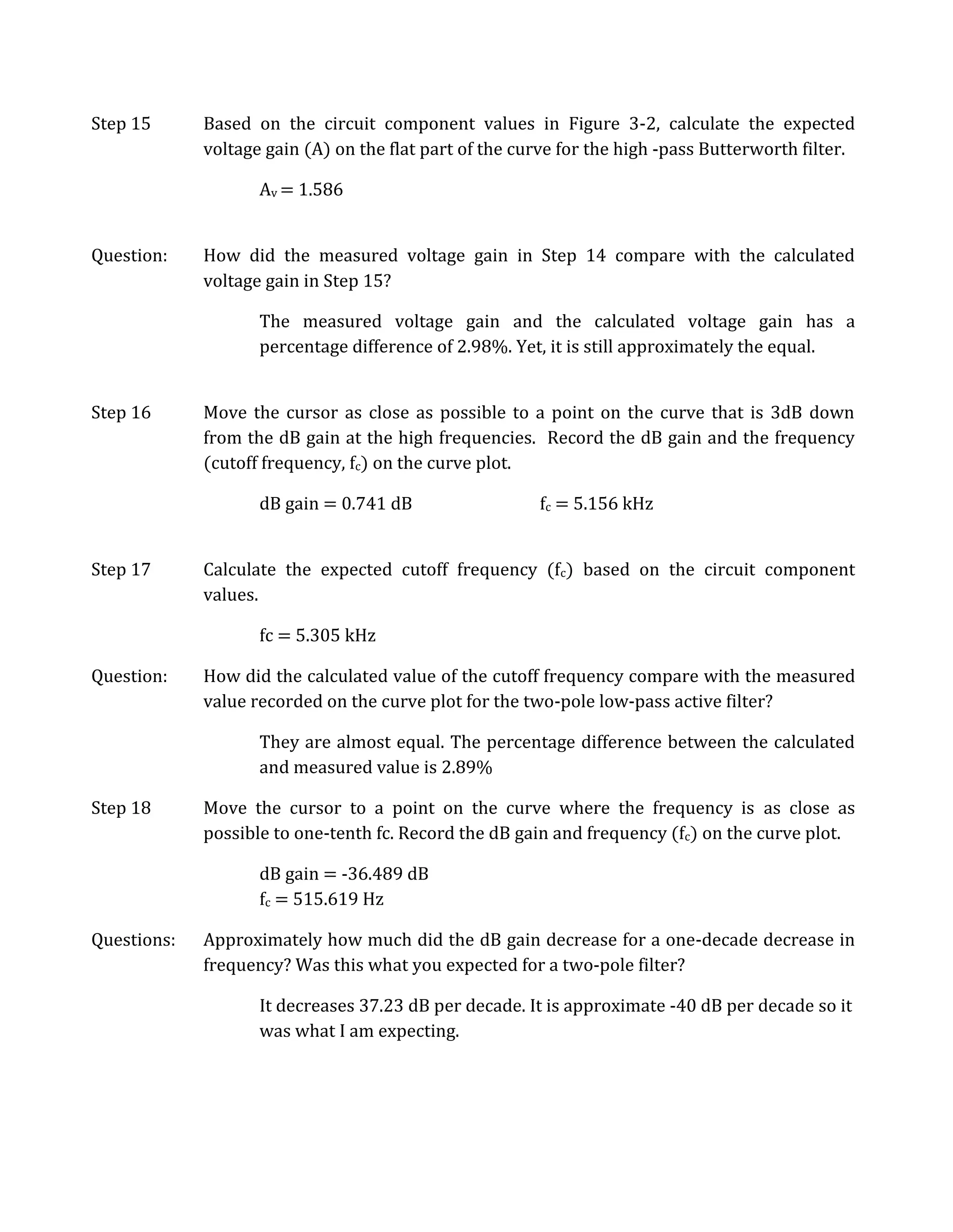 Step 15      Based on the circuit component values in Figure 3-2, calculate the expected
             voltage gain (A) on the flat part of the curve for the high -pass Butterworth filter.

                    Av = 1.586


Question:    How did the measured voltage gain in Step 14 compare with the calculated
             voltage gain in Step 15?

                    The measured voltage gain and the calculated voltage gain has a
                    percentage difference of 2.98%. Yet, it is still approximately the equal.


Step 16      Move the cursor as close as possible to a point on the curve that is 3dB down
             from the dB gain at the high frequencies. Record the dB gain and the frequency
             (cutoff frequency, fc) on the curve plot.

                    dB gain = 0.741 dB                  fc = 5.156 kHz


Step 17      Calculate the expected cutoff frequency (fc) based on the circuit component
             values.

                    fc = 5.305 kHz

Question:    How did the calculated value of the cutoff frequency compare with the measured
             value recorded on the curve plot for the two-pole low-pass active filter?

                    They are almost equal. The percentage difference between the calculated
                    and measured value is 2.89%

Step 18      Move the cursor to a point on the curve where the frequency is as close as
             possible to one-tenth fc. Record the dB gain and frequency (fc) on the curve plot.

                    dB gain = -36.489 dB
                    fc = 515.619 Hz

Questions:   Approximately how much did the dB gain decrease for a one-decade decrease in
             frequency? Was this what you expected for a two-pole filter?

                    It decreases 37.23 dB per decade. It is approximate -40 dB per decade so it
                    was what I am expecting.
 