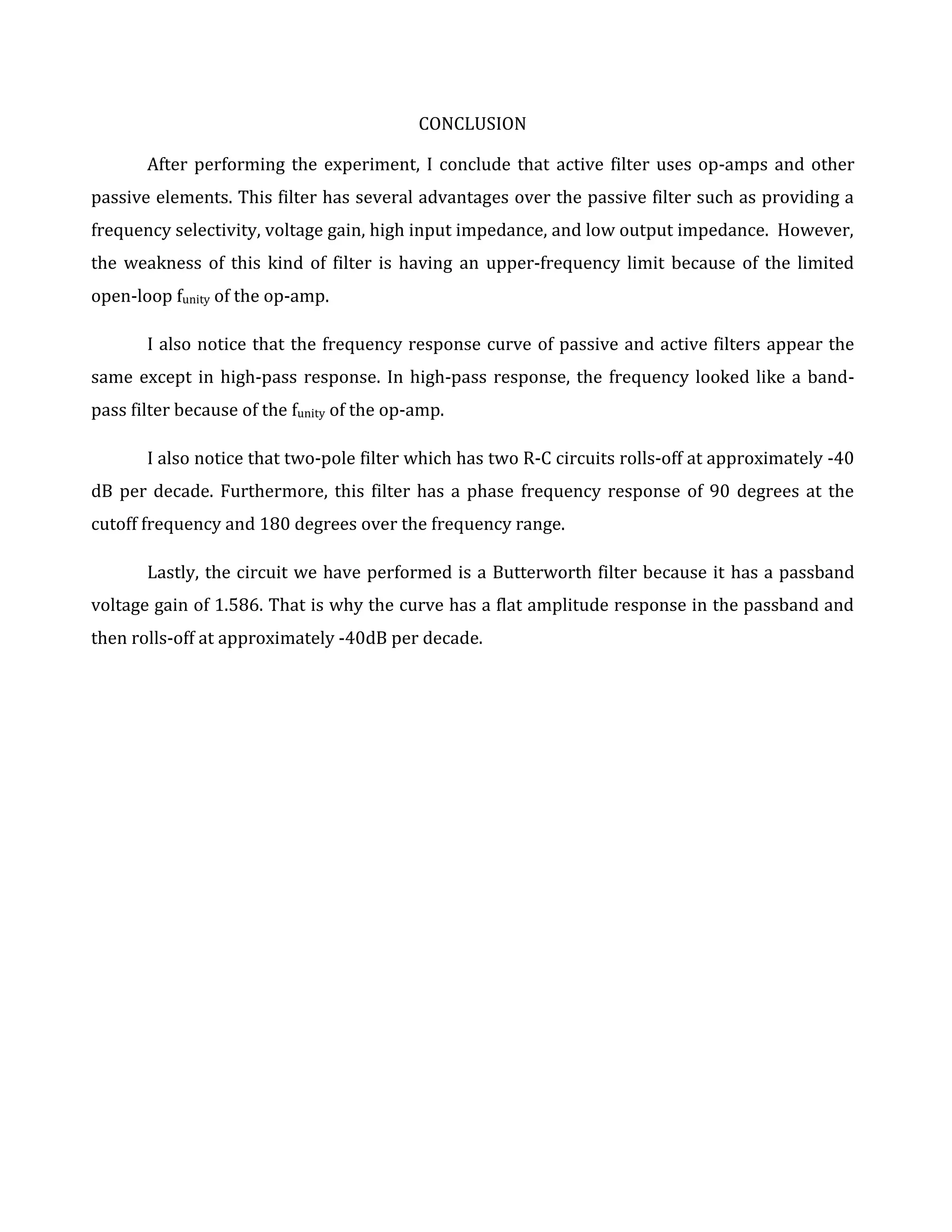 CONCLUSION

       After performing the experiment, I conclude that active filter uses op-amps and other
passive elements. This filter has several advantages over the passive filter such as providing a
frequency selectivity, voltage gain, high input impedance, and low output impedance. However,
the weakness of this kind of filter is having an upper-frequency limit because of the limited
open-loop funity of the op-amp.

       I also notice that the frequency response curve of passive and active filters appear the
same except in high-pass response. In high-pass response, the frequency looked like a band-
pass filter because of the funity of the op-amp.

       I also notice that two-pole filter which has two R-C circuits rolls-off at approximately -40
dB per decade. Furthermore, this filter has a phase frequency response of 90 degrees at the
cutoff frequency and 180 degrees over the frequency range.

       Lastly, the circuit we have performed is a Butterworth filter because it has a passband
voltage gain of 1.586. That is why the curve has a flat amplitude response in the passband and
then rolls-off at approximately -40dB per decade.
 