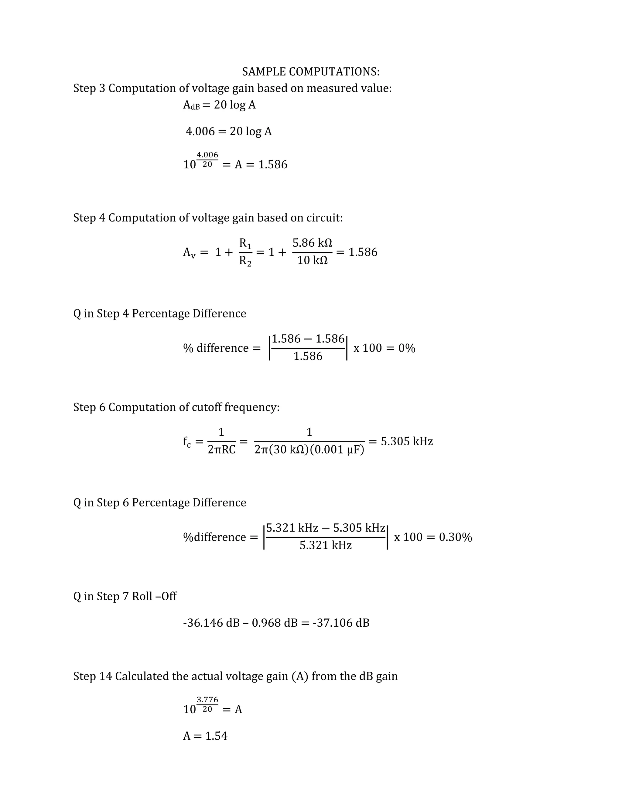 SAMPLE COMPUTATIONS:
Step 3 Computation of voltage gain based on measured value:
                    AdB = 20 log A

                        4.006 = 20 log A




Step 4 Computation of voltage gain based on circuit:




Q in Step 4 Percentage Difference




Step 6 Computation of cutoff frequency:




Q in Step 6 Percentage Difference




Q in Step 7 Roll –Off

                        -36.146 dB – 0.968 dB = -37.106 dB



Step 14 Calculated the actual voltage gain (A) from the dB gain



                        A = 1.54
 