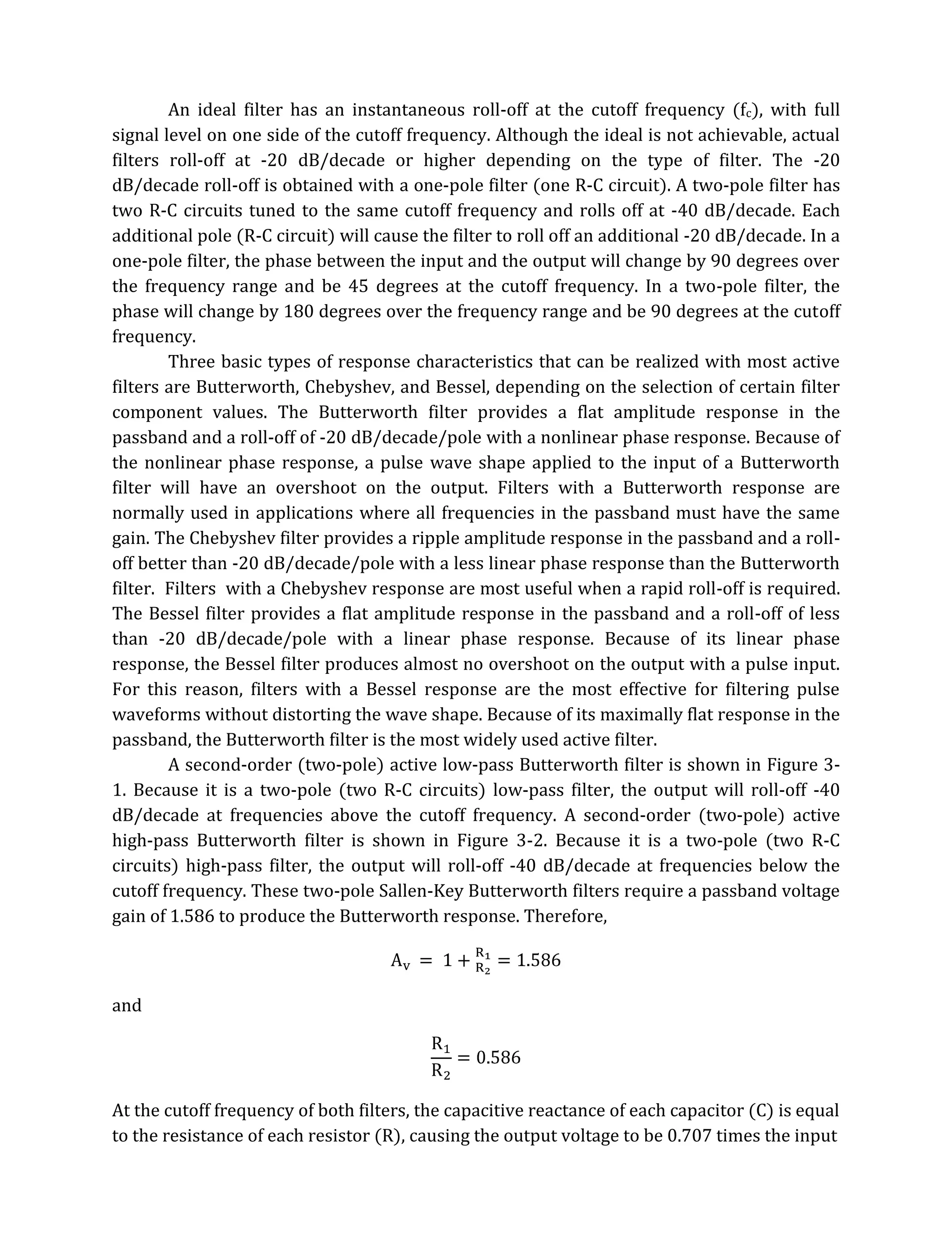 An ideal filter has an instantaneous roll-off at the cutoff frequency (fc), with full
signal level on one side of the cutoff frequency. Although the ideal is not achievable, actual
filters roll-off at -20 dB/decade or higher depending on the type of filter. The -20
dB/decade roll-off is obtained with a one-pole filter (one R-C circuit). A two-pole filter has
two R-C circuits tuned to the same cutoff frequency and rolls off at -40 dB/decade. Each
additional pole (R-C circuit) will cause the filter to roll off an additional -20 dB/decade. In a
one-pole filter, the phase between the input and the output will change by 90 degrees over
the frequency range and be 45 degrees at the cutoff frequency. In a two-pole filter, the
phase will change by 180 degrees over the frequency range and be 90 degrees at the cutoff
frequency.
        Three basic types of response characteristics that can be realized with most active
filters are Butterworth, Chebyshev, and Bessel, depending on the selection of certain filter
component values. The Butterworth filter provides a flat amplitude response in the
passband and a roll-off of -20 dB/decade/pole with a nonlinear phase response. Because of
the nonlinear phase response, a pulse wave shape applied to the input of a Butterworth
filter will have an overshoot on the output. Filters with a Butterworth response are
normally used in applications where all frequencies in the passband must have the same
gain. The Chebyshev filter provides a ripple amplitude response in the passband and a roll-
off better than -20 dB/decade/pole with a less linear phase response than the Butterworth
filter. Filters with a Chebyshev response are most useful when a rapid roll-off is required.
The Bessel filter provides a flat amplitude response in the passband and a roll-off of less
than -20 dB/decade/pole with a linear phase response. Because of its linear phase
response, the Bessel filter produces almost no overshoot on the output with a pulse input.
For this reason, filters with a Bessel response are the most effective for filtering pulse
waveforms without distorting the wave shape. Because of its maximally flat response in the
passband, the Butterworth filter is the most widely used active filter.
        A second-order (two-pole) active low-pass Butterworth filter is shown in Figure 3-
1. Because it is a two-pole (two R-C circuits) low-pass filter, the output will roll-off -40
dB/decade at frequencies above the cutoff frequency. A second-order (two-pole) active
high-pass Butterworth filter is shown in Figure 3-2. Because it is a two-pole (two R-C
circuits) high-pass filter, the output will roll-off -40 dB/decade at frequencies below the
cutoff frequency. These two-pole Sallen-Key Butterworth filters require a passband voltage
gain of 1.586 to produce the Butterworth response. Therefore,



and




At the cutoff frequency of both filters, the capacitive reactance of each capacitor (C) is equal
to the resistance of each resistor (R), causing the output voltage to be 0.707 times the input
 