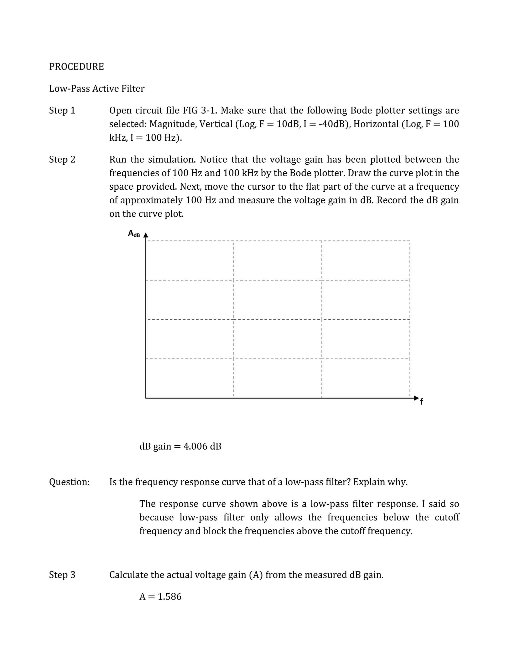 PROCEDURE

Low-Pass Active Filter

Step 1       Open circuit file FIG 3-1. Make sure that the following Bode plotter settings are
             selected: Magnitude, Vertical (Log, F = 10dB, I = -40dB), Horizontal (Log, F = 100
             kHz, I = 100 Hz).

Step 2       Run the simulation. Notice that the voltage gain has been plotted between the
             frequencies of 100 Hz and 100 kHz by the Bode plotter. Draw the curve plot in the
             space provided. Next, move the cursor to the flat part of the curve at a frequency
             of approximately 100 Hz and measure the voltage gain in dB. Record the dB gain
             on the curve plot.
                  AdB




                                                                                       f



                    dB gain = 4.006 dB


Question:    Is the frequency response curve that of a low-pass filter? Explain why.

                    The response curve shown above is a low-pass filter response. I said so
                    because low-pass filter only allows the frequencies below the cutoff
                    frequency and block the frequencies above the cutoff frequency.



Step 3       Calculate the actual voltage gain (A) from the measured dB gain.

                    A = 1.586
 