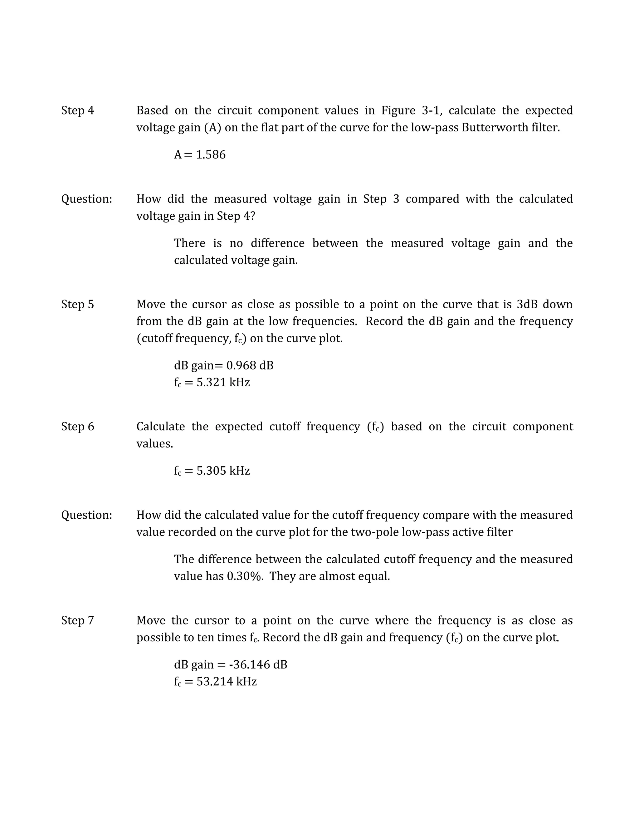 Step 4      Based on the circuit component values in Figure 3-1, calculate the expected
            voltage gain (A) on the flat part of the curve for the low-pass Butterworth filter.

                   A = 1.586


Question:   How did the measured voltage gain in Step 3 compared with the calculated
            voltage gain in Step 4?

                   There is no difference between the measured voltage gain and the
                   calculated voltage gain.


Step 5      Move the cursor as close as possible to a point on the curve that is 3dB down
            from the dB gain at the low frequencies. Record the dB gain and the frequency
            (cutoff frequency, fc) on the curve plot.

                   dB gain= 0.968 dB
                   fc = 5.321 kHz


Step 6      Calculate the expected cutoff frequency (fc) based on the circuit component
            values.

                   fc = 5.305 kHz


Question:   How did the calculated value for the cutoff frequency compare with the measured
            value recorded on the curve plot for the two-pole low-pass active filter

                   The difference between the calculated cutoff frequency and the measured
                   value has 0.30%. They are almost equal.


Step 7      Move the cursor to a point on the curve where the frequency is as close as
            possible to ten times fc. Record the dB gain and frequency (fc) on the curve plot.

                   dB gain = -36.146 dB
                   fc = 53.214 kHz
 