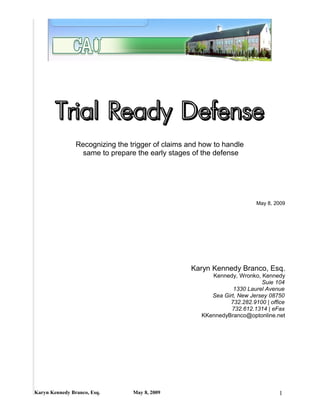 Trial Ready Defense
                Recognizing the trigger of claims and how to handle
                  same to prepare the early stages of the defense




                                                                         May 8, 2009




                                                   Karyn Kennedy Branco, Esq.
                                                         Kennedy, Wronko, Kennedy
                                                                           Suie 104
                                                                 1330 Laurel Avenue
                                                         Sea Girt, New Jersey 08750
                                                               732.282.9100 | office
                                                                732.612.1314 | eFax
                                                      KKennedyBranco@optonline.net




Karyn Kennedy Branco, Esq.       May 8, 2009                                     1
 