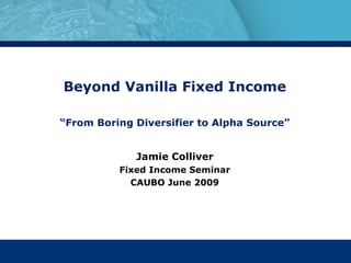 Beyond Vanilla Fixed Income “ From Boring Diversifier to Alpha Source” Jamie Colliver Fixed Income Seminar CAUBO June 2009 