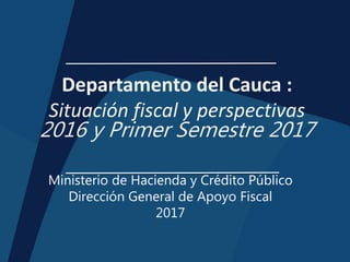 Departamento del Cauca :
Situación fiscal y perspectivas
2016 y Primer Semestre 2017
Ministerio de Hacienda y Crédito Público
Dirección General de Apoyo Fiscal
2017
 