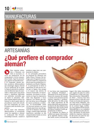 10
MANUFACTURAS
Artesanías
Para exportar artesa-
nías a Alemania con
éxito es necesario co-
nocer las preferencias de los
compradores y de los consumi-
dores finales. Aquí les presenta-
mos algunas recomendaciones:
El comprador alemán pre-
fiere productos diferenciadores
que mantengan alguna relación
con las tendencias de la moda.
Le llama la atención la combina-
ción de diferentes tipos de mate-
riales y colores para crear piezas
únicas y distintivas fabricadas
con materiales renovables que
no dañen la naturaleza. Ade-
más, le gusta adquirir piezas con
historia, es decir, quiere saber la
procedencia exacta del artículo
que está comprando, así como
la manera cómo fue hecho y por
quiénes.
Para tener más elementos
diferenciadores, se recomienda
reunir los requisitos y obtener
la certificación FSC (ForestS-
tewardship Council), cuando el
producto tenga entre sus com-
ponentes la madera.
Los principales proveedores
de artesanías de Alemania son
India, China y Vietnam. Sin em-
bargo, para el segmento de arte-
sanías de madera la competencia
directa para los productores co-
lombianos son Brasil y Filipinas.
La participación en ferias es
importante no solo por las ven-
tas que se logran, sino porque
es la manera más afectiva de
conocer el mercado y su funcio-
namiento. Así mismo, es el mo-
mento en el que los empresarios
están más dispuestos a hacer
negocios. Los clientes que asis-
ten a las ferias van en búsqueda
de nuevos productos y tenden-
cias. Es recomendable asistir
a la feria por primera vez como
visitante, para tener una idea ge-
neral de la dinámica del evento
y luego, cuando tenga suficiente
experiencia, participar en ella
compartiendo el stand con otros
expositores del país.
Las ferias más importantes
son: Ambiente (Frankfurt –
Alemania) Es la mayor feria de
bienes de consumo del mundo
y cuenta con la presencia de las
mejores empresas y profesio-
nales del sector. En ella se dan
cita 4.500 expositores de 90
países diferentes que presentan
productos de alta calidad en las
instalaciones del recinto ferial
del Messe Frankfurt Gmbh, ge-
neralmente en febrero.
En Ambiente los objetos se
exhiben por grupo relacionados
de la siguiente manera: Come-
dor (mesa, cocina y artículos del
hogar); Dar (ideas innovadoras
para regalos de todos los estilos
y tendencias), y Vida (casa, mue-
bles y decoración). Maison&Ob-
jet (Paris – Francia) Esta feria
parisina se lleva a cabo dos veces
al año en el centro de exposicio-
nes Paris-Nord Villepinte, está
reservada para los conocedores
de los sectores hogar, mobilia-
rio, casa y objetos de decoración.
Maison&Objet es un verdadero
punto de referencia de la decora-
ción y del diseño. En ella tienen
cabida las empresas tradiciona-
les del sector, así como las nue-
vas tendencias y talentos.
¿Qué prefiere el comprador
alemán?
 