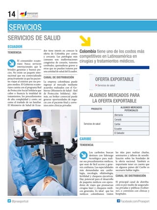 14
SERVICIOS DE SALUD
SERVICIOS
Ecuador
Tendencia
El consumidor ecuato-
riano busca servicios
internacionales que le
brinden garantías y buenos pre-
cios. No existe un paquete inter-
nacional que sea comercializado
proactivamente ya que los pacien-
tes viajan al exterior por sus pro-
pios medios. El Gobierno ecuato-
riano cuenta con el programa Red
de Protección Social Solidaria que
cubre o financia la totalidad de
tratamientos, los procedimientos
de alta complejidad y costo, así
como el traslado de un familiar.
El Ministerio de Salud de Ecua-
dor tiene interés en conocer la
oferta de Colombia por costos
y cercanía. Las patologías más
comunes son: malformaciones
congénitas de corazón, tumores
cerebrales, quemaduras graves u
otras que no puedan tratarse por
una entidad de salud del Ecuador.
Canal de distribución
La empresa colombiana puede
ingresar al mercado mediante
acuerdos realizados con el Go-
bierno (Ministerio de Salud - Red
de Protección Solidaria). Ade-
más, un bróker comercial puede
generar oportunidades de nego-
cio con el paciente final y conve-
nios entre clínicas privadas.
Producto
Algunos mercados
potenciales
Servicios de salud
Alemania
Canadá
Caribe
Ecuador
El Salvador
ALGUNOS MERCADOS PARA
la OFERTA EXPORTABLE
CARIBE
Tendencia
Los caribeños buscan
destinos con liderazgo
tecnológico para reali-
zar sus procedimientos médicos,
que sean de fácil acceso y gene-
ren confianza. Las especialidades
más demandadas son cardio-
logía, oncología, oftalmología,
fertilidad y chequeos ejecutivos.
Hay potencial para el desarrollo
de paquetes médicos con opera-
dores de viajes que promuevan
cirugías láser y chequeos médi-
cos generales. Es ideal que los
médicos colombianos visiten
las islas para realizar charlas,
seminarios y talleres de sensibi-
lización sobre las bondades de
la oferta nacional. También es
importante tener en cuenta que
en algunos países del Caribe es
necesario hablar inglés.
Canal de distribución
El principal canal de distribu-
ción es por medio de asegurado-
ras privadas y públicas (Gobier-
no), o convenios con clínicas y
hospitales.
Oferta exportable
Servicios de salud
Colombia tiene uno de los costos más
competitivos en Latinoamérica en
cirugías y tratamientos médicos.
 