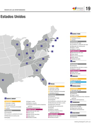 19REVISTA DE LAS OPORTUNIDADES
Estados Unidos
Nueva York
Agroindustria
■	Hortalizas frescas
■	Lácteos
Manufacturas
■	Artículos del hogar
■	Cosméticos y productos de aseo
■	Materiales de construcción
■	Papel y cartón
■	Plástico y caucho
Prendas de vestir
■	Manufacturas de cuero
■	Ropa casual
■	Ropa formal masculina
■	Ropa interior
■	Vestidos de baño
Ohio
Manufacturas
■	Artesanías
■	Manufacturas de hierro o acero
■	Plástico y caucho
Prendas de vestir
■	Ropa interior
■	Vestidos de baño
Oregon
Agroindustria
■	Filetes de pescado
Servicios
■	Servicios de Salud
Pensilvania
Agroindustria
■	Derivados del café
Manufacturas
■	Artesanías
■	Papel y cartón
■	Productos diversos de las industrias 	
	químicas
■	Productos farmacéuticos
Tennessee
Manufacturas
■	Artículos del hogar
■	Maquinaria industrial
■	Productos farmacéuticos
Texas
Agroindustria
■	Azúcares y mieles
■	Derivados del café
■	Frutas y hortalizas procesadas
■	Hortalizas frescas
Manufacturas
■	Artesanías
■	Artículos del hogar
■	Autopartes
■	Cosméticos y productos de aseo
■	Manufacturas de hierro o acero
■	Maquinaria industrial
■	Materiales de construcción
■	Muebles
■	Plástico y caucho
■	Productos diversos de las
	 industrias químicas
Prendas de vestir
■	Ropa formal masculina
■	Vestidos de baño
■	Papel y cartón
■	Plástico y caucho
■	Productos diversos de las industrias 	
	químicas
■	Productos farmacéuticos
Prendas de vestir
■	Manufacturas de cuero
■	Ropa casual
■	Ropa formal masculina
■	Ropa interior
■	Vestidos de baño
Nueva Jersey
Agroindustria
■	Azúcares y mieles
■	Derivados del café
■	Frutas y hortalizas procesadas
■	Lácteos
Manufacturas
■	Autopartes
■	Cosméticos y productos de aseo
■	Materiales de construcción
■	Muebles
Wisconsin
Manufacturas
■	Artesanías
18
19
20
21
22
23
24
25
19
9
8
24
5
4
12
10
25 15
11
21
23
13
18
20 7
14
 
