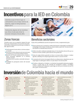 29REVISTA DE LAS OPORTUNIDADES
Incentivospara la IED en Colombia
Inversiónde Colombia hacia el mundo
Zonas francas
Colombia cuenta con un competitivo régimen de zonas
francas que otorga beneficios a los proyectos de produc-
ción de bienes o prestación de servicios que se instalen en
ellas, algunos de ellos:
Tarifa impuesto de renta inferior a territorio aduane-
ro nacional
Exención de tributos aduaneros para mercancías que
se introduzcan a la zona franca desde el exterior.
Exención de IVA para materias primas, insumos y
bienes terminados adquiridos en el territorio
aduanero nacional.
Se beneficia de los acuerdos comerciales internacio-
nales.
Posibilidad de participación dentro del mercado
nacional.
Beneﬁcios sectoriales
El país ofrece posibilidad de exención de impuesto de renta y complementarios para:
Nuevas empresas que se constituyan, instalen efectivamente y desarrollen la actividad en el
Archipiélago de San Andrés, Providencia y Santa Catalina a partir del 1° de enero de 2013.
Este beneficio se obtendrá hasta el año 2017.
Cultivos de tardío rendimiento plantados hasta el 31 de diciembre del año 2014, por un
término de 10 años contados a partir del inicio de la producción.
Venta de energía eléctrica generada con base en recursos eólicos, biomasa o residuos
agrícolas, realizada por las empresas generadoras, hasta el 1 de enero de 2018.
La prestación del servicio de transporte fluvial con embarcaciones y planchones que con
carga tengan un calado igual o inferior a 4.5 pies, hasta el 1 de enero de 2018.
El software, elaborado en Colombia y con derechos de propiedad intelectual protegidos,
siempre y cuando tenga un alto contenido de investigación científica y tecnológica
nacional, certificado por Colciencias o quien haga sus veces, por un término de cinco (5)
años a partir 1 de enero de 2013.
Colombia ocupa el tercer lugar en
Latinoamérica con el mejor entorno de
negocios, según el Doing Business
Report 2014.
Destacamos algunos de los incentivos
que ofrece el país para atraer la
Inversión Extranjera Directa (IED).
Proexport fue designada por
el Gobierno Nacional como la
agencia líder para promover
las inversiones directas de capital de
los residentes colombianos en el
extranjero. Para lograrlo, la entidad
im¬plementó un portafolio de
servicios con el que apoya las
decisiones de inversión de los
empresarios colombianos, entre ellos
los siguientes:
Identificación de oportunidades
comerciales sectoriales de
inversión.
Suministro de información sobre
regulación, perspectivas
económicas, costos e incentivos
de los potenciales destinos de la
inversión.
Diseño de estrategias para
promover inversiones de
pequeñas y medianas
empresas.
Contactos con el sector público
y privado de entidades
relacionadas con procesos de
expansión internacional.
Agendas de inversión en el país
de interés y acompañamiento
permanente durante el proceso
de expansión internacional.
Promoción de inversiones que
generen encadenamientos
productivos, faciliten el acceso a
nuevas tecnologías y fomenten
relaciones comerciales y
económicas.
Divulgar información sobre los
instrumentos legales disponibles
para los colombianos que invierten
en el exterior.
En la tarea de identificación de
oportunidades, Proexport cuenta
con información clave de países de
América, Europa y Asia, y de
sectores económicos en
agroindustria, manufacturas y
servicios, donde las empresas
colombianas pueden consolidar su
estrategia de internacionalización,
ser más competitivas, generar
encadenamientos productivos y
dinamizar sus exportaciones.
 