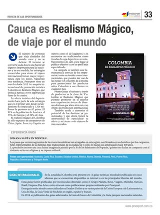 33REVISTA DE LAS OPORTUNIDADES
Experiencia única
Cauca es Realismo Mágico,
de viaje por el mundo
El número de personas
que viaja alrededor del
mundo crece y no se
detiene. El turismo se
convierte cada día en una fuente de
ingresos importante para las nacio-
nes y en esa medida, las estrategias
comerciales para atraer al viajero
internacional toman mayor impor-
tancia para los países. Siguiendo
esta tendencia, Proexport tiene en
marcha desde 2013 la campaña in-
ternacional de promoción turística
‘Colombia es Realismo Mágico’, que
invita al turista a vivir experiencias
fuera de lo común.
La oferta turística del departa-
mento hace parte de esta estrategia
que en el primer año desde su lan-
zamiento ha impactado a 1.316 mi-
llones de personas en 87 países. El
91% en la población de América; el
55%, de Europa; y el 34%, de Asia.
El realismo mágico de Colombia
ha sido expuesto en aeropuertos de
China, Japón, Francia y España; en
Popayán.
Otros destinos de turismo religioso en Colombia: Boyacá, Buga,
Cali, Cundinamarca, Mompox, Nariño y Pamplona.
RECORRE 450 AÑOS DE FE,
POR LAS CALLES DE
UNA CIUDAD MÁGICA.
Guías internacionales En la actualidad Colombia está presente en 11 guías turísticas mundiales publicadas en cinco
idiomas que se encuentran disponibles en internet o en las principales librerías del mundo.
Países con oportunidad: Australia, Costa Rica, Ecuador, Estados Unidos, México, Nueva Zelanda, Panamá, Perú, Puerto Rico,
República Dominicana y Triángulo Norte.
Semana Santa en Popayán
Los pasos que recrean segmentos de las creencias católicas tan arraigadas en esta región, son llevados en sus hombros por los cargueros,
fieles representantes de las familias más tradicionales de la ciudad, tal y como lo hacían sus antepasados hace 400 años.
La procesión recorre una cruz latina imaginaria pintada por la fe de los habitantes de Popayán, quienes no dudan en compartir con el
visitante su fervor religioso y su riqueza cultural.
metros como el de Inglaterra y en
escenarios no tradicionales como
tiendas de ropa deportiva o en esta-
blecimientos de café, para llegar al
público objetivo y con un perfil más
especializado.
La campaña es también una he-
rramienta al servicio de los empre-
sarios, tanto nacionales como inter-
nacionales, que pueden dar uso de
las piezas y el concepto de la misma
para promocionar los productos
sobre Colombia a sus clientes en
cualquier país.
Promocionar el turismo a través
de productos es la clave de ‘Co-
lombia es Realismo Mágico’, que
permite promover en el exterior
esas experiencias únicas de diver-
sos destinos que años atrás no eran
objeto de promoción internacional.
También ayuda a aumentar el
potencial de los destinos ya po-
sicionados y que ahora tienen la
oportunidad de especializar su
oferta y así atraer más viajeros de
más mercados.
Estas guías fueron publicadas por reconocidas editoriales como el Grupo Planeta, Reise, Viagem, Michelin, NatGeo,
Bradt, Empresa Das Artes, entre otras así como publicaciones propias realizadas por Proexport.
Estas guías están siendo comercializadas en Estados Unidos y en varios países de la Unión Europea y de Latinoamérica.
Una de ellas, la Guía Verde de Michelin en inglés, español y francés.
En 2014 se publicarán dos guías adicionales, la Guía de buceo de Colombia y la Guía parques nacionales naturales.
 