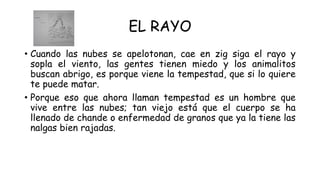 EL RAYO
• Cuando las nubes se apelotonan, cae en zig siga el rayo y
sopla el viento, las gentes tienen miedo y los animalitos
buscan abrigo, es porque viene la tempestad, que si lo quiere
te puede matar.
• Porque eso que ahora llaman tempestad es un hombre que
vive entre las nubes; tan viejo está que el cuerpo se ha
llenado de chande o enfermedad de granos que ya la tiene las
nalgas bien rajadas.
 